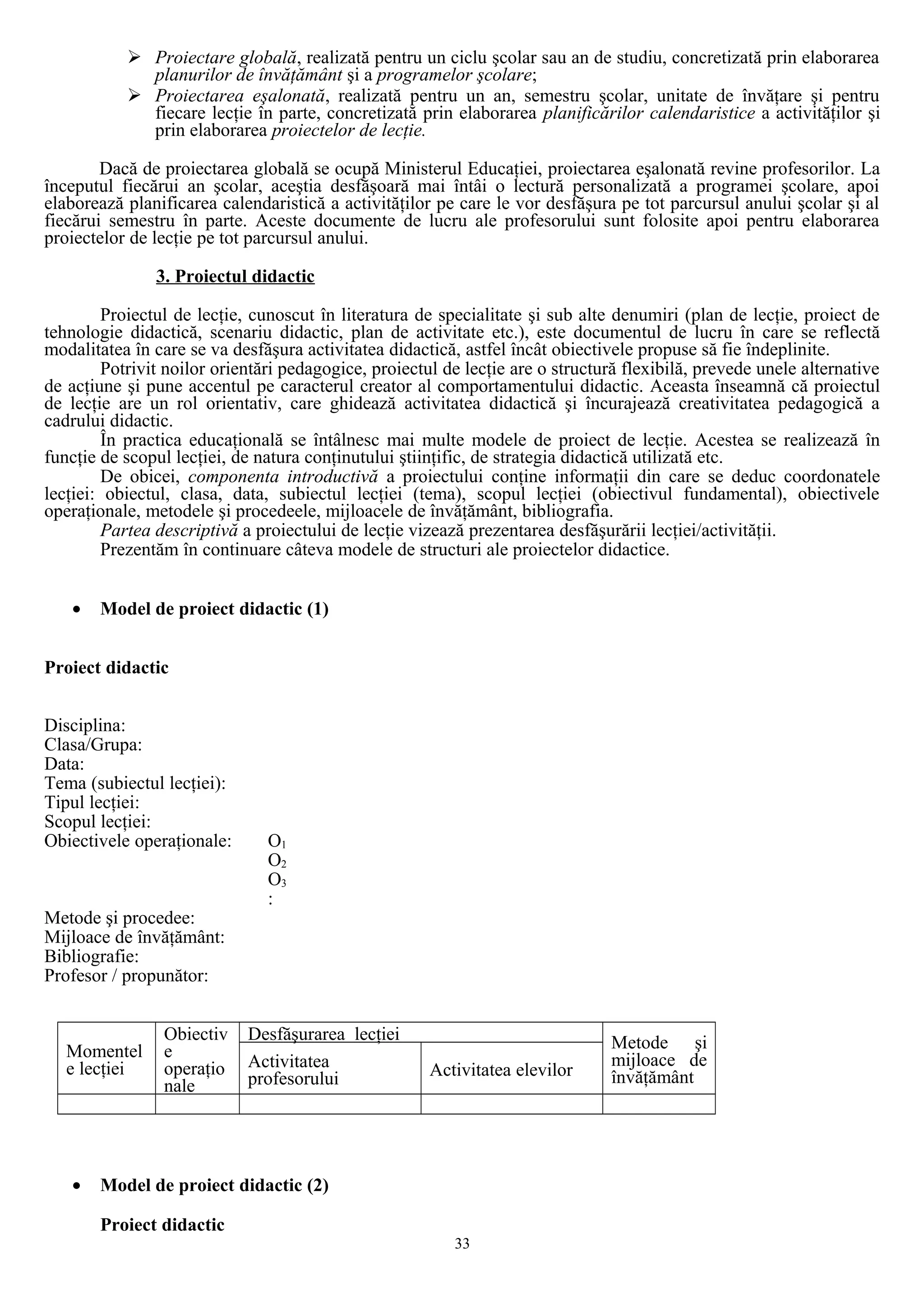  Proiectare globală, realizată pentru un ciclu şcolar sau an de studiu, concretizată prin elaborarea
planurilor de învăţământ şi a programelor şcolare;
 Proiectarea eşalonată, realizată pentru un an, semestru şcolar, unitate de învăţare şi pentru
fiecare lecţie în parte, concretizată prin elaborarea planificărilor calendaristice a activităţilor şi
prin elaborarea proiectelor de lecţie.
Dacă de proiectarea globală se ocupă Ministerul Educaţiei, proiectarea eşalonată revine profesorilor. La
începutul fiecărui an şcolar, aceştia desfăşoară mai întâi o lectură personalizată a programei şcolare, apoi
elaborează planificarea calendaristică a activităţilor pe care le vor desfăşura pe tot parcursul anului şcolar şi al
fiecărui semestru în parte. Aceste documente de lucru ale profesorului sunt folosite apoi pentru elaborarea
proiectelor de lecţie pe tot parcursul anului.
3. Proiectul didactic
Proiectul de lecţie, cunoscut în literatura de specialitate şi sub alte denumiri (plan de lecţie, proiect de
tehnologie didactică, scenariu didactic, plan de activitate etc.), este documentul de lucru în care se reflectă
modalitatea în care se va desfăşura activitatea didactică, astfel încât obiectivele propuse să fie îndeplinite.
Potrivit noilor orientări pedagogice, proiectul de lecţie are o structură flexibilă, prevede unele alternative
de acţiune şi pune accentul pe caracterul creator al comportamentului didactic. Aceasta înseamnă că proiectul
de lecţie are un rol orientativ, care ghidează activitatea didactică şi încurajează creativitatea pedagogică a
cadrului didactic.
În practica educaţională se întâlnesc mai multe modele de proiect de lecţie. Acestea se realizează în
funcţie de scopul lecţiei, de natura conţinutului ştiinţific, de strategia didactică utilizată etc.
De obicei, componenta introductivă a proiectului conţine informaţii din care se deduc coordonatele
lecţiei: obiectul, clasa, data, subiectul lecţiei (tema), scopul lecţiei (obiectivul fundamental), obiectivele
operaţionale, metodele şi procedeele, mijloacele de învăţământ, bibliografia.
Partea descriptivă a proiectului de lecţie vizează prezentarea desfăşurării lecţiei/activităţii.
Prezentăm în continuare câteva modele de structuri ale proiectelor didactice.
• Model de proiect didactic (1)
Proiect didactic
Disciplina:
Clasa/Grupa:
Data:
Tema (subiectul lecţiei):
Tipul lecţiei:
Scopul lecţiei:
Obiectivele operaţionale: O1
O2
O3
:
Metode şi procedee:
Mijloace de învăţământ:
Bibliografie:
Profesor / propunător:
Momentel
e lecţiei
Obiectiv
e
operaţio
nale
Desfăşurarea lecţiei Metode şi
mijloace de
învăţământ
Activitatea
profesorului Activitatea elevilor
• Model de proiect didactic (2)
Proiect didactic
33
 