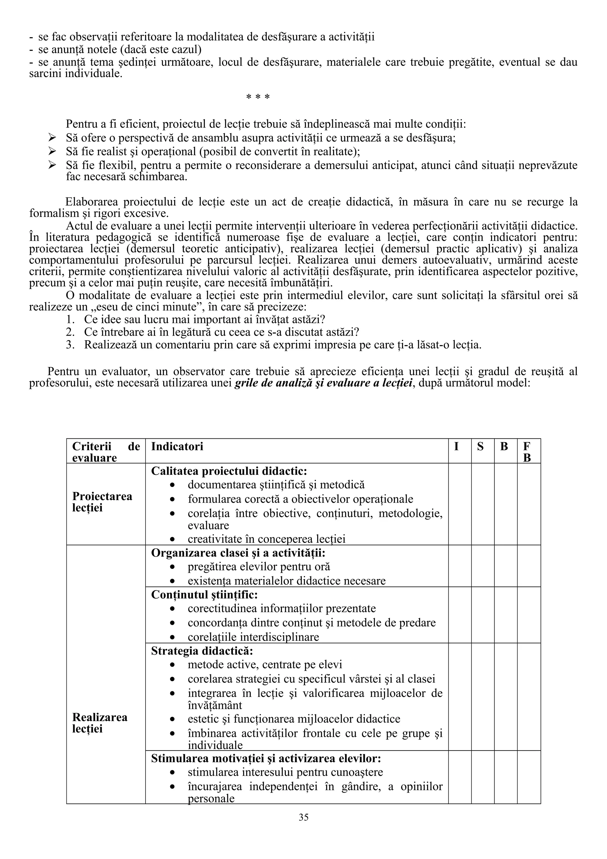 - se fac observaţii referitoare la modalitatea de desfăşurare a activităţii
- se anunţă notele (dacă este cazul)
- se anunţă tema şedinţei următoare, locul de desfăşurare, materialele care trebuie pregătite, eventual se dau
sarcini individuale.
* * *
Pentru a fi eficient, proiectul de lecţie trebuie să îndeplinească mai multe condiţii:
 Să ofere o perspectivă de ansamblu asupra activităţii ce urmează a se desfăşura;
 Să fie realist şi operaţional (posibil de convertit în realitate);
 Să fie flexibil, pentru a permite o reconsiderare a demersului anticipat, atunci când situaţii neprevăzute
fac necesară schimbarea.
Elaborarea proiectului de lecţie este un act de creaţie didactică, în măsura în care nu se recurge la
formalism şi rigori excesive.
Actul de evaluare a unei lecţii permite intervenţii ulterioare în vederea perfecţionării activităţii didactice.
În literatura pedagogică se identifică numeroase fişe de evaluare a lecţiei, care conţin indicatori pentru:
proiectarea lecţiei (demersul teoretic anticipativ), realizarea lecţiei (demersul practic aplicativ) şi analiza
comportamentului profesorului pe parcursul lecţiei. Realizarea unui demers autoevaluativ, urmărind aceste
criterii, permite conştientizarea nivelului valoric al activităţii desfăşurate, prin identificarea aspectelor pozitive,
precum şi a celor mai puţin reuşite, care necesită îmbunătăţiri.
O modalitate de evaluare a lecţiei este prin intermediul elevilor, care sunt solicitaţi la sfârsitul orei să
realizeze un „eseu de cinci minute”, în care să precizeze:
1. Ce idee sau lucru mai important ai învăţat astăzi?
2. Ce întrebare ai în legătură cu ceea ce s-a discutat astăzi?
3. Realizează un comentariu prin care să exprimi impresia pe care ţi-a lăsat-o lecţia.
Pentru un evaluator, un observator care trebuie să aprecieze eficienţa unei lecţii şi gradul de reuşită al
profesorului, este necesară utilizarea unei grile de analiză şi evaluare a lecţiei, după următorul model:
Criterii de
evaluare
Indicatori I S B F
B
Proiectarea
lecţiei
Calitatea proiectului didactic:
• documentarea ştiinţifică şi metodică
• formularea corectă a obiectivelor operaţionale
• corelaţia între obiective, conţinuturi, metodologie,
evaluare
• creativitate în conceperea lecţiei
Realizarea
lecţiei
Organizarea clasei şi a activităţii:
• pregătirea elevilor pentru oră
• existenţa materialelor didactice necesare
Conţinutul ştiinţific:
• corectitudinea informaţiilor prezentate
• concordanţa dintre conţinut şi metodele de predare
• corelaţiile interdisciplinare
Strategia didactică:
• metode active, centrate pe elevi
• corelarea strategiei cu specificul vârstei şi al clasei
• integrarea în lecţie şi valorificarea mijloacelor de
învăţământ
• estetic şi funcţionarea mijloacelor didactice
• îmbinarea activităţilor frontale cu cele pe grupe şi
individuale
Stimularea motivaţiei şi activizarea elevilor:
• stimularea interesului pentru cunoaştere
• încurajarea independenţei în gândire, a opiniilor
personale
35
 
