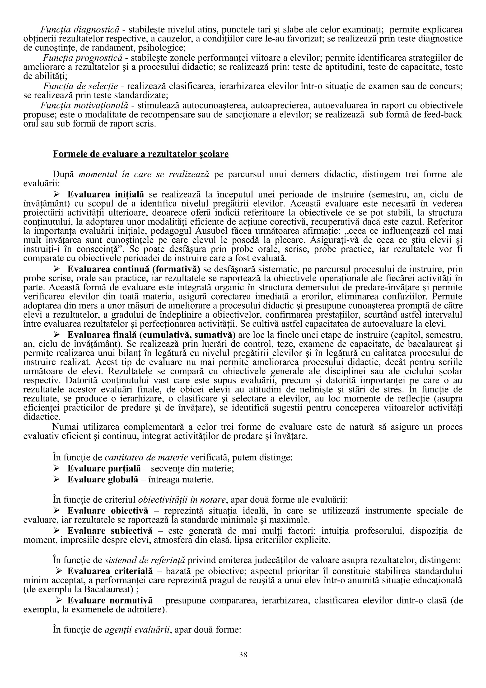 Funcţia diagnostică - stabileşte nivelul atins, punctele tari şi slabe ale celor examinaţi; permite explicarea
obţinerii rezultatelor respective, a cauzelor, a condiţiilor care le-au favorizat; se realizează prin teste diagnostice
de cunoştinţe, de randament, psihologice;
Funcţia prognostică - stabileşte zonele performanţei viitoare a elevilor; permite identificarea strategiilor de
ameliorare a rezultatelor şi a procesului didactic; se realizează prin: teste de aptitudini, teste de capacitate, teste
de abilităţi;
Funcţia de selecţie - realizează clasificarea, ierarhizarea elevilor într-o situaţie de examen sau de concurs;
se realizează prin teste standardizate;
Funcţia motivaţională - stimulează autocunoaşterea, autoaprecierea, autoevaluarea în raport cu obiectivele
propuse; este o modalitate de recompensare sau de sancţionare a elevilor; se realizează sub formă de feed-back
oral sau sub formă de raport scris.
Formele de evaluare a rezultatelor şcolare
După momentul în care se realizează pe parcursul unui demers didactic, distingem trei forme ale
evaluării:
 Evaluarea iniţială se realizează la începutul unei perioade de instruire (semestru, an, ciclu de
învăţământ) cu scopul de a identifica nivelul pregătirii elevilor. Această evaluare este necesară în vederea
proiectării activităţii ulterioare, deoarece oferă indicii referitoare la obiectivele ce se pot stabili, la structura
conţinutului, la adoptarea unor modalităţi eficiente de acţiune corectivă, recuperativă dacă este cazul. Referitor
la importanţa evaluării iniţiale, pedagogul Ausubel făcea următoarea afirmaţie: „ceea ce influenţează cel mai
mult învăţarea sunt cunoştinţele pe care elevul le posedă la plecare. Asiguraţi-vă de ceea ce ştiu elevii şi
instruiţi-i în consecinţă”. Se poate desfăşura prin probe orale, scrise, probe practice, iar rezultatele vor fi
comparate cu obiectivele perioadei de instruire care a fost evaluată.
 Evaluarea continuă (formativă) se desfăşoară sistematic, pe parcursul procesului de instruire, prin
probe scrise, orale sau practice, iar rezultatele se raportează la obiectivele operaţionale ale fiecărei activităţi în
parte. Această formă de evaluare este integrată organic în structura demersului de predare-învăţare şi permite
verificarea elevilor din toată materia, asigură corectarea imediată a erorilor, eliminarea confuziilor. Permite
adoptarea din mers a unor măsuri de ameliorare a procesului didactic şi presupune cunoaşterea promptă de către
elevi a rezultatelor, a gradului de îndeplinire a obiectivelor, confirmarea prestaţiilor, scurtând astfel intervalul
între evaluarea rezultatelor şi perfecţionarea activităţii. Se cultivă astfel capacitatea de autoevaluare la elevi.
 Evaluarea finală (cumulativă, sumativă) are loc la finele unei etape de instruire (capitol, semestru,
an, ciclu de învăţământ). Se realizează prin lucrări de control, teze, examene de capacitate, de bacalaureat şi
permite realizarea unui bilanţ în legătură cu nivelul pregătirii elevilor şi în legătură cu calitatea procesului de
instruire realizat. Acest tip de evaluare nu mai permite ameliorarea procesului didactic, decât pentru seriile
următoare de elevi. Rezultatele se compară cu obiectivele generale ale disciplinei sau ale ciclului şcolar
respectiv. Datorită conţinutului vast care este supus evaluării, precum şi datorită importanţei pe care o au
rezultatele acestor evaluări finale, de obicei elevii au atitudini de nelinişte şi stări de stres. În funcţie de
rezultate, se produce o ierarhizare, o clasificare şi selectare a elevilor, au loc momente de reflecţie (asupra
eficienţei practicilor de predare şi de învăţare), se identifică sugestii pentru conceperea viitoarelor activităţi
didactice.
Numai utilizarea complementară a celor trei forme de evaluare este de natură să asigure un proces
evaluativ eficient şi continuu, integrat activităţilor de predare şi învăţare.
În funcţie de cantitatea de materie verificată, putem distinge:
 Evaluare parţială – secvenţe din materie;
 Evaluare globală – întreaga materie.
În funcţie de criteriul obiectivităţii în notare, apar două forme ale evaluării:
 Evaluare obiectivă – reprezintă situaţia ideală, în care se utilizează instrumente speciale de
evaluare, iar rezultatele se raportează la standarde minimale şi maximale.
 Evaluare subiectivă – este generată de mai mulţi factori: intuiţia profesorului, dispoziţia de
moment, impresiile despre elevi, atmosfera din clasă, lipsa criteriilor explicite.
În funcţie de sistemul de referinţă privind emiterea judecăţilor de valoare asupra rezultatelor, distingem:
 Evaluarea criterială – bazată pe obiective; aspectul prioritar îl constituie stabilirea standardului
minim acceptat, a performanţei care reprezintă pragul de reuşită a unui elev într-o anumită situaţie educaţională
(de exemplu la Bacalaureat) ;
 Evaluare normativă – presupune compararea, ierarhizarea, clasificarea elevilor dintr-o clasă (de
exemplu, la examenele de admitere).
În funcţie de agenţii evaluării, apar două forme:
38
 