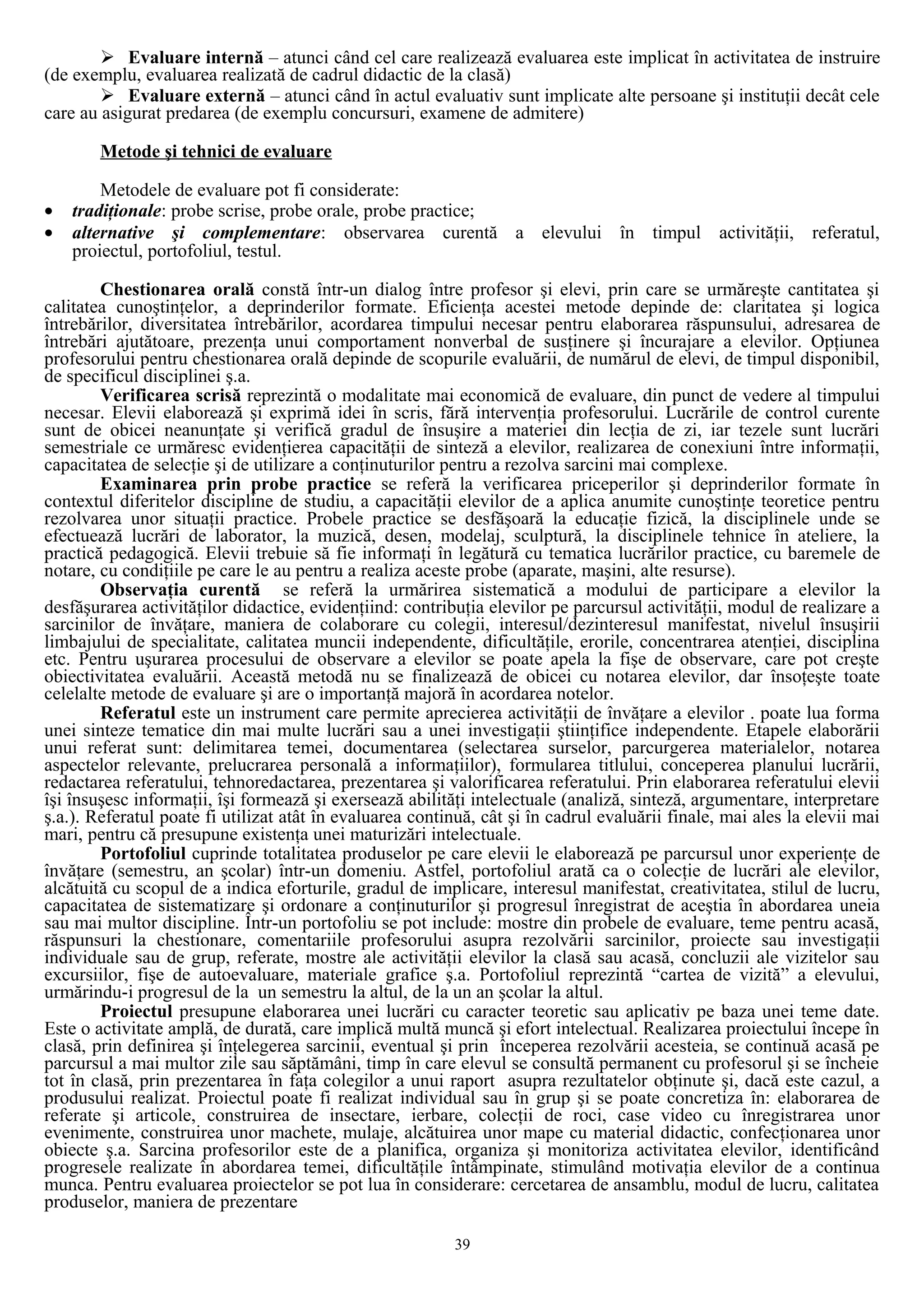  Evaluare internă – atunci când cel care realizează evaluarea este implicat în activitatea de instruire
(de exemplu, evaluarea realizată de cadrul didactic de la clasă)
 Evaluare externă – atunci când în actul evaluativ sunt implicate alte persoane şi instituţii decât cele
care au asigurat predarea (de exemplu concursuri, examene de admitere)
Metode şi tehnici de evaluare
Metodele de evaluare pot fi considerate:
• tradiţionale: probe scrise, probe orale, probe practice;
• alternative şi complementare: observarea curentă a elevului în timpul activităţii, referatul,
proiectul, portofoliul, testul.
Chestionarea orală constă într-un dialog între profesor şi elevi, prin care se urmăreşte cantitatea şi
calitatea cunoştinţelor, a deprinderilor formate. Eficienţa acestei metode depinde de: claritatea şi logica
întrebărilor, diversitatea întrebărilor, acordarea timpului necesar pentru elaborarea răspunsului, adresarea de
întrebări ajutătoare, prezenţa unui comportament nonverbal de susţinere şi încurajare a elevilor. Opţiunea
profesorului pentru chestionarea orală depinde de scopurile evaluării, de numărul de elevi, de timpul disponibil,
de specificul disciplinei ş.a.
Verificarea scrisă reprezintă o modalitate mai economică de evaluare, din punct de vedere al timpului
necesar. Elevii elaborează şi exprimă idei în scris, fără intervenţia profesorului. Lucrările de control curente
sunt de obicei neanunţate şi verifică gradul de însuşire a materiei din lecţia de zi, iar tezele sunt lucrări
semestriale ce urmăresc evidenţierea capacităţii de sinteză a elevilor, realizarea de conexiuni între informaţii,
capacitatea de selecţie şi de utilizare a conţinuturilor pentru a rezolva sarcini mai complexe.
Examinarea prin probe practice se referă la verificarea priceperilor şi deprinderilor formate în
contextul diferitelor discipline de studiu, a capacităţii elevilor de a aplica anumite cunoştinţe teoretice pentru
rezolvarea unor situaţii practice. Probele practice se desfăşoară la educaţie fizică, la disciplinele unde se
efectuează lucrări de laborator, la muzică, desen, modelaj, sculptură, la disciplinele tehnice în ateliere, la
practică pedagogică. Elevii trebuie să fie informaţi în legătură cu tematica lucrărilor practice, cu baremele de
notare, cu condiţiile pe care le au pentru a realiza aceste probe (aparate, maşini, alte resurse).
Observaţia curentă se referă la urmărirea sistematică a modului de participare a elevilor la
desfăşurarea activităţilor didactice, evidenţiind: contribuţia elevilor pe parcursul activităţii, modul de realizare a
sarcinilor de învăţare, maniera de colaborare cu colegii, interesul/dezinteresul manifestat, nivelul însuşirii
limbajului de specialitate, calitatea muncii independente, dificultăţile, erorile, concentrarea atenţiei, disciplina
etc. Pentru uşurarea procesului de observare a elevilor se poate apela la fişe de observare, care pot creşte
obiectivitatea evaluării. Această metodă nu se finalizează de obicei cu notarea elevilor, dar însoţeşte toate
celelalte metode de evaluare şi are o importanţă majoră în acordarea notelor.
Referatul este un instrument care permite aprecierea activităţii de învăţare a elevilor . poate lua forma
unei sinteze tematice din mai multe lucrări sau a unei investigaţii ştiinţifice independente. Etapele elaborării
unui referat sunt: delimitarea temei, documentarea (selectarea surselor, parcurgerea materialelor, notarea
aspectelor relevante, prelucrarea personală a informaţiilor), formularea titlului, conceperea planului lucrării,
redactarea referatului, tehnoredactarea, prezentarea şi valorificarea referatului. Prin elaborarea referatului elevii
îşi însuşesc informaţii, îşi formează şi exersează abilităţi intelectuale (analiză, sinteză, argumentare, interpretare
ş.a.). Referatul poate fi utilizat atât în evaluarea continuă, cât şi în cadrul evaluării finale, mai ales la elevii mai
mari, pentru că presupune existenţa unei maturizări intelectuale.
Portofoliul cuprinde totalitatea produselor pe care elevii le elaborează pe parcursul unor experienţe de
învăţare (semestru, an şcolar) într-un domeniu. Astfel, portofoliul arată ca o colecţie de lucrări ale elevilor,
alcătuită cu scopul de a indica eforturile, gradul de implicare, interesul manifestat, creativitatea, stilul de lucru,
capacitatea de sistematizare şi ordonare a conţinuturilor şi progresul înregistrat de aceştia în abordarea uneia
sau mai multor discipline. Într-un portofoliu se pot include: mostre din probele de evaluare, teme pentru acasă,
răspunsuri la chestionare, comentariile profesorului asupra rezolvării sarcinilor, proiecte sau investigaţii
individuale sau de grup, referate, mostre ale activităţii elevilor la clasă sau acasă, concluzii ale vizitelor sau
excursiilor, fişe de autoevaluare, materiale grafice ş.a. Portofoliul reprezintă “cartea de vizită” a elevului,
urmărindu-i progresul de la un semestru la altul, de la un an şcolar la altul.
Proiectul presupune elaborarea unei lucrări cu caracter teoretic sau aplicativ pe baza unei teme date.
Este o activitate amplă, de durată, care implică multă muncă şi efort intelectual. Realizarea proiectului începe în
clasă, prin definirea şi înţelegerea sarcinii, eventual şi prin începerea rezolvării acesteia, se continuă acasă pe
parcursul a mai multor zile sau săptămâni, timp în care elevul se consultă permanent cu profesorul şi se încheie
tot în clasă, prin prezentarea în faţa colegilor a unui raport asupra rezultatelor obţinute şi, dacă este cazul, a
produsului realizat. Proiectul poate fi realizat individual sau în grup şi se poate concretiza în: elaborarea de
referate şi articole, construirea de insectare, ierbare, colecţii de roci, case video cu înregistrarea unor
evenimente, construirea unor machete, mulaje, alcătuirea unor mape cu material didactic, confecţionarea unor
obiecte ş.a. Sarcina profesorilor este de a planifica, organiza şi monitoriza activitatea elevilor, identificând
progresele realizate în abordarea temei, dificultăţile întâmpinate, stimulând motivaţia elevilor de a continua
munca. Pentru evaluarea proiectelor se pot lua în considerare: cercetarea de ansamblu, modul de lucru, calitatea
produselor, maniera de prezentare
39
 