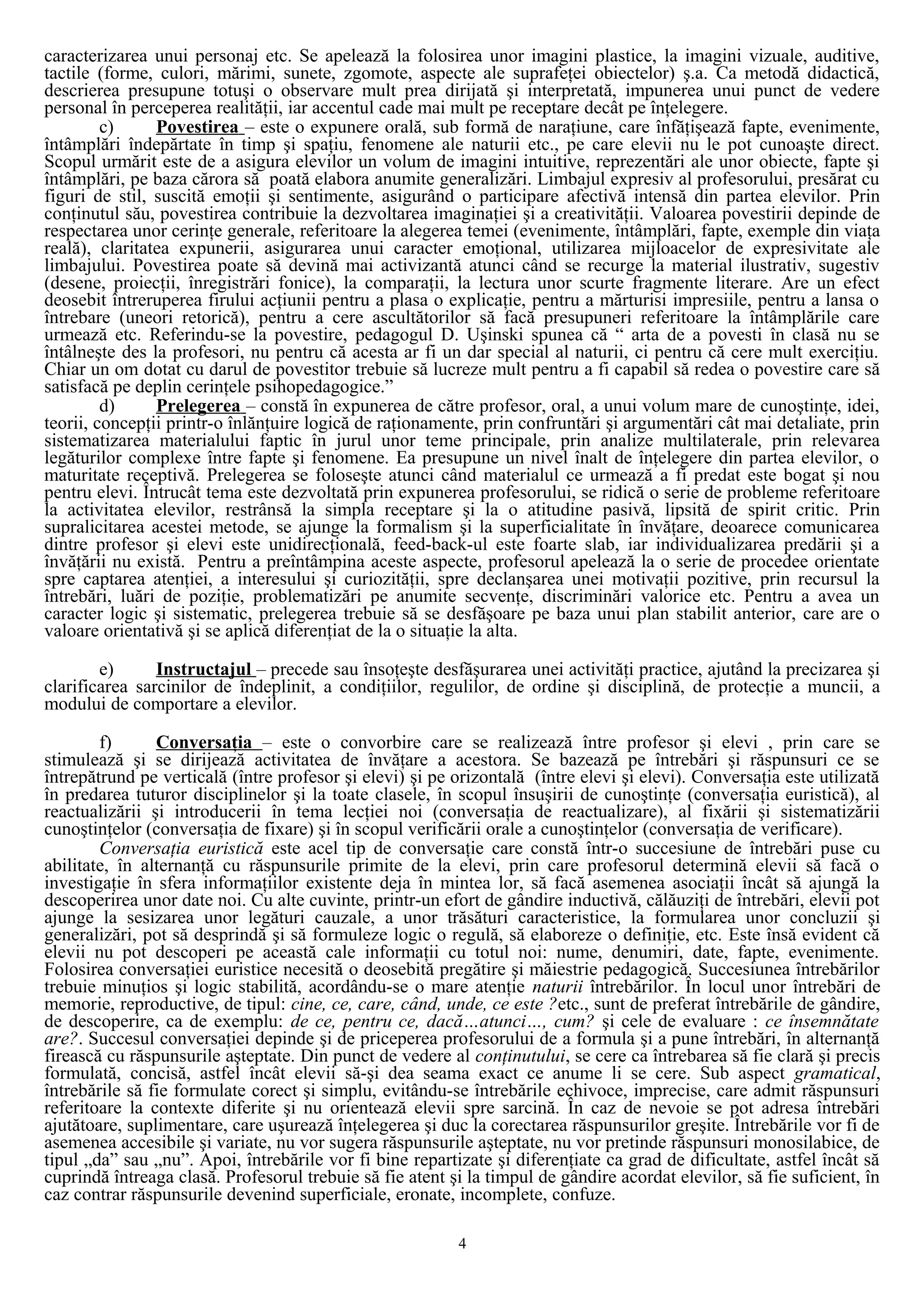 caracterizarea unui personaj etc. Se apelează la folosirea unor imagini plastice, la imagini vizuale, auditive,
tactile (forme, culori, mărimi, sunete, zgomote, aspecte ale suprafeţei obiectelor) ş.a. Ca metodă didactică,
descrierea presupune totuşi o observare mult prea dirijată şi interpretată, impunerea unui punct de vedere
personal în perceperea realităţii, iar accentul cade mai mult pe receptare decât pe înţelegere.
c) Povestirea – este o expunere orală, sub formă de naraţiune, care înfăţişează fapte, evenimente,
întâmplări îndepărtate în timp şi spaţiu, fenomene ale naturii etc., pe care elevii nu le pot cunoaşte direct.
Scopul urmărit este de a asigura elevilor un volum de imagini intuitive, reprezentări ale unor obiecte, fapte şi
întâmplări, pe baza cărora să poată elabora anumite generalizări. Limbajul expresiv al profesorului, presărat cu
figuri de stil, suscită emoţii şi sentimente, asigurând o participare afectivă intensă din partea elevilor. Prin
conţinutul său, povestirea contribuie la dezvoltarea imaginaţiei şi a creativităţii. Valoarea povestirii depinde de
respectarea unor cerinţe generale, referitoare la alegerea temei (evenimente, întâmplări, fapte, exemple din viaţa
reală), claritatea expunerii, asigurarea unui caracter emoţional, utilizarea mijloacelor de expresivitate ale
limbajului. Povestirea poate să devină mai activizantă atunci când se recurge la material ilustrativ, sugestiv
(desene, proiecţii, înregistrări fonice), la comparaţii, la lectura unor scurte fragmente literare. Are un efect
deosebit întreruperea firului acţiunii pentru a plasa o explicaţie, pentru a mărturisi impresiile, pentru a lansa o
întrebare (uneori retorică), pentru a cere ascultătorilor să facă presupuneri referitoare la întâmplările care
urmează etc. Referindu-se la povestire, pedagogul D. Uşinski spunea că “ arta de a povesti în clasă nu se
întâlneşte des la profesori, nu pentru că acesta ar fi un dar special al naturii, ci pentru că cere mult exerciţiu.
Chiar un om dotat cu darul de povestitor trebuie să lucreze mult pentru a fi capabil să redea o povestire care să
satisfacă pe deplin cerinţele psihopedagogice.”
d) Prelegerea – constă în expunerea de către profesor, oral, a unui volum mare de cunoştinţe, idei,
teorii, concepţii printr-o înlănţuire logică de raţionamente, prin confruntări şi argumentări cât mai detaliate, prin
sistematizarea materialului faptic în jurul unor teme principale, prin analize multilaterale, prin relevarea
legăturilor complexe între fapte şi fenomene. Ea presupune un nivel înalt de înţelegere din partea elevilor, o
maturitate receptivă. Prelegerea se foloseşte atunci când materialul ce urmează a fi predat este bogat şi nou
pentru elevi. Întrucât tema este dezvoltată prin expunerea profesorului, se ridică o serie de probleme referitoare
la activitatea elevilor, restrânsă la simpla receptare şi la o atitudine pasivă, lipsită de spirit critic. Prin
supralicitarea acestei metode, se ajunge la formalism şi la superficialitate în învăţare, deoarece comunicarea
dintre profesor şi elevi este unidirecţională, feed-back-ul este foarte slab, iar individualizarea predării şi a
învăţării nu există. Pentru a preîntâmpina aceste aspecte, profesorul apelează la o serie de procedee orientate
spre captarea atenţiei, a interesului şi curiozităţii, spre declanşarea unei motivaţii pozitive, prin recursul la
întrebări, luări de poziţie, problematizări pe anumite secvenţe, discriminări valorice etc. Pentru a avea un
caracter logic şi sistematic, prelegerea trebuie să se desfăşoare pe baza unui plan stabilit anterior, care are o
valoare orientativă şi se aplică diferenţiat de la o situaţie la alta.
e) Instructajul – precede sau însoţeşte desfăşurarea unei activităţi practice, ajutând la precizarea şi
clarificarea sarcinilor de îndeplinit, a condiţiilor, regulilor, de ordine şi disciplină, de protecţie a muncii, a
modului de comportare a elevilor.
f) Conversaţia – este o convorbire care se realizează între profesor şi elevi , prin care se
stimulează şi se dirijează activitatea de învăţare a acestora. Se bazează pe întrebări şi răspunsuri ce se
întrepătrund pe verticală (între profesor şi elevi) şi pe orizontală (între elevi şi elevi). Conversaţia este utilizată
în predarea tuturor disciplinelor şi la toate clasele, în scopul însuşirii de cunoştinţe (conversaţia euristică), al
reactualizării şi introducerii în tema lecţiei noi (conversaţia de reactualizare), al fixării şi sistematizării
cunoştinţelor (conversaţia de fixare) şi în scopul verificării orale a cunoştinţelor (conversaţia de verificare).
Conversaţia euristică este acel tip de conversaţie care constă într-o succesiune de întrebări puse cu
abilitate, în alternanţă cu răspunsurile primite de la elevi, prin care profesorul determină elevii să facă o
investigaţie în sfera informaţiilor existente deja în mintea lor, să facă asemenea asociaţii încât să ajungă la
descoperirea unor date noi. Cu alte cuvinte, printr-un efort de gândire inductivă, călăuziţi de întrebări, elevii pot
ajunge la sesizarea unor legături cauzale, a unor trăsături caracteristice, la formularea unor concluzii şi
generalizări, pot să desprindă şi să formuleze logic o regulă, să elaboreze o definiţie, etc. Este însă evident că
elevii nu pot descoperi pe această cale informaţii cu totul noi: nume, denumiri, date, fapte, evenimente.
Folosirea conversaţiei euristice necesită o deosebită pregătire şi măiestrie pedagogică. Succesiunea întrebărilor
trebuie minuţios şi logic stabilită, acordându-se o mare atenţie naturii întrebărilor. În locul unor întrebări de
memorie, reproductive, de tipul: cine, ce, care, când, unde, ce este ?etc., sunt de preferat întrebările de gândire,
de descoperire, ca de exemplu: de ce, pentru ce, dacă…atunci…, cum? şi cele de evaluare : ce însemnătate
are?. Succesul conversaţiei depinde şi de priceperea profesorului de a formula şi a pune întrebări, în alternanţă
firească cu răspunsurile aşteptate. Din punct de vedere al conţinutului, se cere ca întrebarea să fie clară şi precis
formulată, concisă, astfel încât elevii să-şi dea seama exact ce anume li se cere. Sub aspect gramatical,
întrebările să fie formulate corect şi simplu, evitându-se întrebările echivoce, imprecise, care admit răspunsuri
referitoare la contexte diferite şi nu orientează elevii spre sarcină. În caz de nevoie se pot adresa întrebări
ajutătoare, suplimentare, care uşurează înţelegerea şi duc la corectarea răspunsurilor greşite. Întrebările vor fi de
asemenea accesibile şi variate, nu vor sugera răspunsurile aşteptate, nu vor pretinde răspunsuri monosilabice, de
tipul „da” sau „nu”. Apoi, întrebările vor fi bine repartizate şi diferenţiate ca grad de dificultate, astfel încât să
cuprindă întreaga clasă. Profesorul trebuie să fie atent şi la timpul de gândire acordat elevilor, să fie suficient, în
caz contrar răspunsurile devenind superficiale, eronate, incomplete, confuze.
4
 