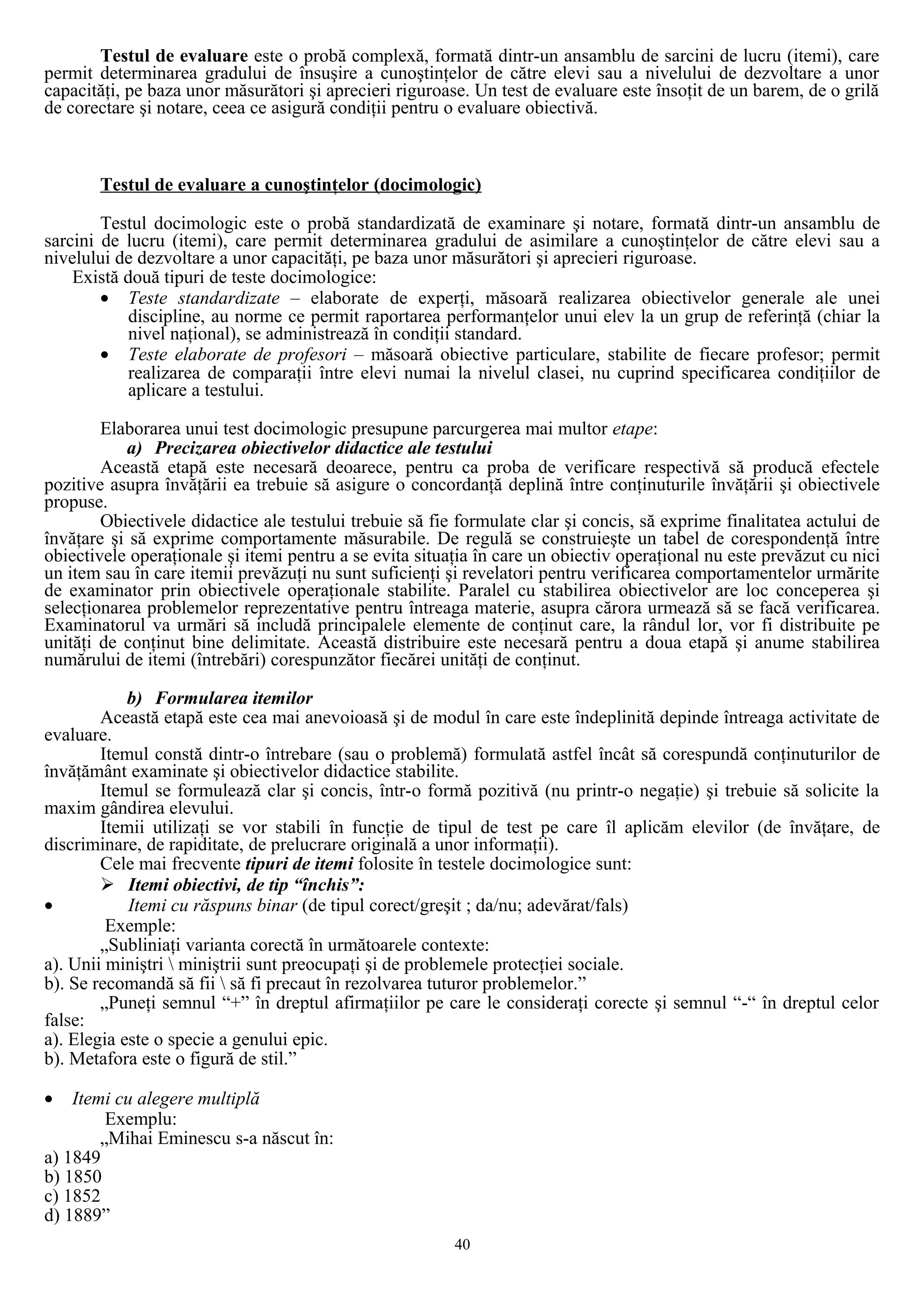 Testul de evaluare este o probă complexă, formată dintr-un ansamblu de sarcini de lucru (itemi), care
permit determinarea gradului de însuşire a cunoştinţelor de către elevi sau a nivelului de dezvoltare a unor
capacităţi, pe baza unor măsurători şi aprecieri riguroase. Un test de evaluare este însoţit de un barem, de o grilă
de corectare şi notare, ceea ce asigură condiţii pentru o evaluare obiectivă.
Testul de evaluare a cunoştinţelor (docimologic)
Testul docimologic este o probă standardizată de examinare şi notare, formată dintr-un ansamblu de
sarcini de lucru (itemi), care permit determinarea gradului de asimilare a cunoştinţelor de către elevi sau a
nivelului de dezvoltare a unor capacităţi, pe baza unor măsurători şi aprecieri riguroase.
Există două tipuri de teste docimologice:
• Teste standardizate – elaborate de experţi, măsoară realizarea obiectivelor generale ale unei
discipline, au norme ce permit raportarea performanţelor unui elev la un grup de referinţă (chiar la
nivel naţional), se administrează în condiţii standard.
• Teste elaborate de profesori – măsoară obiective particulare, stabilite de fiecare profesor; permit
realizarea de comparaţii între elevi numai la nivelul clasei, nu cuprind specificarea condiţiilor de
aplicare a testului.
Elaborarea unui test docimologic presupune parcurgerea mai multor etape:
a) Precizarea obiectivelor didactice ale testului
Această etapă este necesară deoarece, pentru ca proba de verificare respectivă să producă efectele
pozitive asupra învăţării ea trebuie să asigure o concordanţă deplină între conţinuturile învăţării şi obiectivele
propuse.
Obiectivele didactice ale testului trebuie să fie formulate clar şi concis, să exprime finalitatea actului de
învăţare şi să exprime comportamente măsurabile. De regulă se construieşte un tabel de corespondenţă între
obiectivele operaţionale şi itemi pentru a se evita situaţia în care un obiectiv operaţional nu este prevăzut cu nici
un item sau în care itemii prevăzuţi nu sunt suficienţi şi revelatori pentru verificarea comportamentelor urmărite
de examinator prin obiectivele operaţionale stabilite. Paralel cu stabilirea obiectivelor are loc conceperea şi
selecţionarea problemelor reprezentative pentru întreaga materie, asupra cărora urmează să se facă verificarea.
Examinatorul va urmări să includă principalele elemente de conţinut care, la rândul lor, vor fi distribuite pe
unităţi de conţinut bine delimitate. Această distribuire este necesară pentru a doua etapă şi anume stabilirea
numărului de itemi (întrebări) corespunzător fiecărei unităţi de conţinut.
b) Formularea itemilor
Această etapă este cea mai anevoioasă şi de modul în care este îndeplinită depinde întreaga activitate de
evaluare.
Itemul constă dintr-o întrebare (sau o problemă) formulată astfel încât să corespundă conţinuturilor de
învăţământ examinate şi obiectivelor didactice stabilite.
Itemul se formulează clar şi concis, într-o formă pozitivă (nu printr-o negaţie) şi trebuie să solicite la
maxim gândirea elevului.
Itemii utilizaţi se vor stabili în funcţie de tipul de test pe care îl aplicăm elevilor (de învăţare, de
discriminare, de rapiditate, de prelucrare originală a unor informaţii).
Cele mai frecvente tipuri de itemi folosite în testele docimologice sunt:
 Itemi obiectivi, de tip “închis”:
• Itemi cu răspuns binar (de tipul corect/greşit ; da/nu; adevărat/fals)
Exemple:
„Subliniaţi varianta corectă în următoarele contexte:
a). Unii miniştri  miniştrii sunt preocupaţi şi de problemele protecţiei sociale.
b). Se recomandă să fii  să fi precaut în rezolvarea tuturor problemelor.”
„Puneţi semnul “+” în dreptul afirmaţiilor pe care le consideraţi corecte şi semnul “-“ în dreptul celor
false:
a). Elegia este o specie a genului epic.
b). Metafora este o figură de stil.”
• Itemi cu alegere multiplă
Exemplu:
„Mihai Eminescu s-a născut în:
a) 1849
b) 1850
c) 1852
d) 1889”
40
 