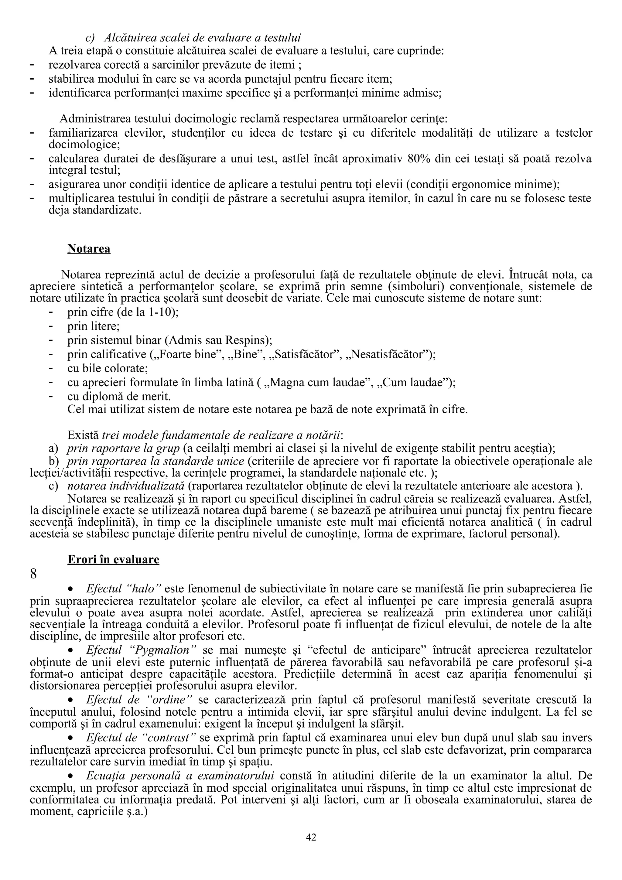 c) Alcătuirea scalei de evaluare a testului
A treia etapă o constituie alcătuirea scalei de evaluare a testului, care cuprinde:
- rezolvarea corectă a sarcinilor prevăzute de itemi ;
- stabilirea modului în care se va acorda punctajul pentru fiecare item;
- identificarea performanţei maxime specifice şi a performanţei minime admise;
Administrarea testului docimologic reclamă respectarea următoarelor cerinţe:
- familiarizarea elevilor, studenţilor cu ideea de testare şi cu diferitele modalităţi de utilizare a testelor
docimologice;
- calcularea duratei de desfăşurare a unui test, astfel încât aproximativ 80% din cei testaţi să poată rezolva
integral testul;
- asigurarea unor condiţii identice de aplicare a testului pentru toţi elevii (condiţii ergonomice minime);
- multiplicarea testului în condiţii de păstrare a secretului asupra itemilor, în cazul în care nu se folosesc teste
deja standardizate.
Notarea
Notarea reprezintă actul de decizie a profesorului faţă de rezultatele obţinute de elevi. Întrucât nota, ca
apreciere sintetică a performanţelor şcolare, se exprimă prin semne (simboluri) convenţionale, sistemele de
notare utilizate în practica şcolară sunt deosebit de variate. Cele mai cunoscute sisteme de notare sunt:
- prin cifre (de la 1-10);
- prin litere;
- prin sistemul binar (Admis sau Respins);
- prin calificative („Foarte bine”, „Bine”, „Satisfăcător”, „Nesatisfăcător”);
- cu bile colorate;
- cu aprecieri formulate în limba latină ( „Magna cum laudae”, „Cum laudae”);
- cu diplomă de merit.
Cel mai utilizat sistem de notare este notarea pe bază de note exprimată în cifre.
Există trei modele fundamentale de realizare a notării:
a) prin raportare la grup (a ceilalţi membri ai clasei şi la nivelul de exigenţe stabilit pentru aceştia);
b) prin raportarea la standarde unice (criteriile de apreciere vor fi raportate la obiectivele operaţionale ale
lecţiei/activităţii respective, la cerinţele programei, la standardele naţionale etc. );
c) notarea individualizată (raportarea rezultatelor obţinute de elevi la rezultatele anterioare ale acestora ).
Notarea se realizează şi în raport cu specificul disciplinei în cadrul căreia se realizează evaluarea. Astfel,
la disciplinele exacte se utilizează notarea după bareme ( se bazează pe atribuirea unui punctaj fix pentru fiecare
secvenţă îndeplinită), în timp ce la disciplinele umaniste este mult mai eficientă notarea analitică ( în cadrul
acesteia se stabilesc punctaje diferite pentru nivelul de cunoştinţe, forma de exprimare, factorul personal).
Erori în evaluare
8
• Efectul “halo” este fenomenul de subiectivitate în notare care se manifestă fie prin subaprecierea fie
prin supraaprecierea rezultatelor şcolare ale elevilor, ca efect al influenţei pe care impresia generală asupra
elevului o poate avea asupra notei acordate. Astfel, aprecierea se realizează prin extinderea unor calităţi
secvenţiale la întreaga conduită a elevilor. Profesorul poate fi influenţat de fizicul elevului, de notele de la alte
discipline, de impresiile altor profesori etc.
• Efectul “Pygmalion” se mai numeşte şi “efectul de anticipare” întrucât aprecierea rezultatelor
obţinute de unii elevi este puternic influenţată de părerea favorabilă sau nefavorabilă pe care profesorul şi-a
format-o anticipat despre capacităţile acestora. Predicţiile determină în acest caz apariţia fenomenului şi
distorsionarea percepţiei profesorului asupra elevilor.
• Efectul de “ordine” se caracterizează prin faptul că profesorul manifestă severitate crescută la
începutul anului, folosind notele pentru a intimida elevii, iar spre sfârşitul anului devine indulgent. La fel se
comportă şi în cadrul examenului: exigent la început şi indulgent la sfârşit.
• Efectul de “contrast” se exprimă prin faptul că examinarea unui elev bun după unul slab sau invers
influenţează aprecierea profesorului. Cel bun primeşte puncte în plus, cel slab este defavorizat, prin compararea
rezultatelor care survin imediat în timp şi spaţiu.
• Ecuaţia personală a examinatorului constă în atitudini diferite de la un examinator la altul. De
exemplu, un profesor apreciază în mod special originalitatea unui răspuns, în timp ce altul este impresionat de
conformitatea cu informaţia predată. Pot interveni şi alţi factori, cum ar fi oboseala examinatorului, starea de
moment, capriciile ş.a.)
42
 