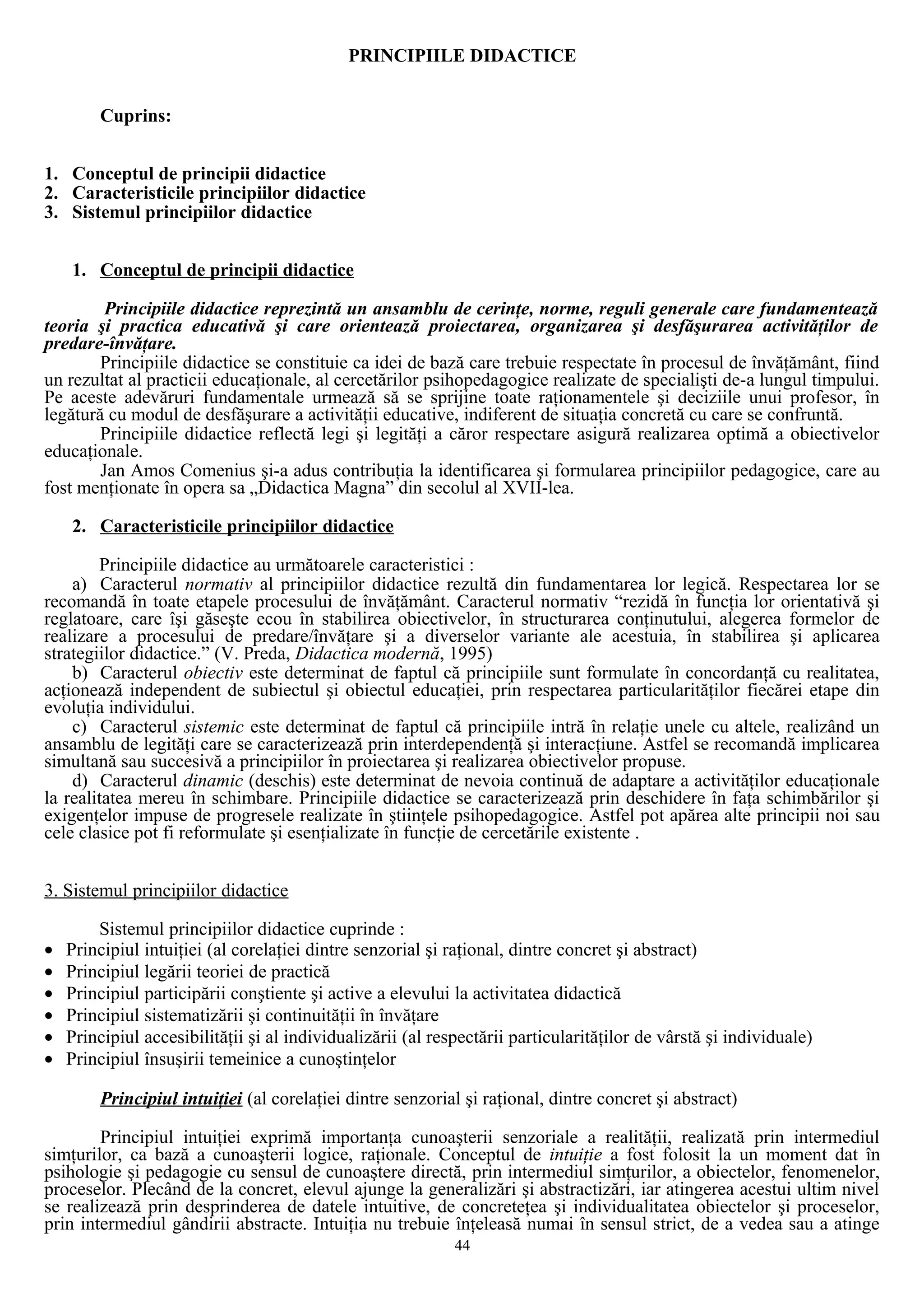 PRINCIPIILE DIDACTICE
Cuprins:
1. Conceptul de principii didactice
2. Caracteristicile principiilor didactice
3. Sistemul principiilor didactice
1. Conceptul de principii didactice
Principiile didactice reprezintă un ansamblu de cerinţe, norme, reguli generale care fundamentează
teoria şi practica educativă şi care orientează proiectarea, organizarea şi desfăşurarea activităţilor de
predare-învăţare.
Principiile didactice se constituie ca idei de bază care trebuie respectate în procesul de învăţământ, fiind
un rezultat al practicii educaţionale, al cercetărilor psihopedagogice realizate de specialişti de-a lungul timpului.
Pe aceste adevăruri fundamentale urmează să se sprijine toate raţionamentele şi deciziile unui profesor, în
legătură cu modul de desfăşurare a activităţii educative, indiferent de situaţia concretă cu care se confruntă.
Principiile didactice reflectă legi şi legităţi a căror respectare asigură realizarea optimă a obiectivelor
educaţionale.
Jan Amos Comenius şi-a adus contribuţia la identificarea şi formularea principiilor pedagogice, care au
fost menţionate în opera sa „Didactica Magna” din secolul al XVII-lea.
2. Caracteristicile principiilor didactice
Principiile didactice au următoarele caracteristici :
a) Caracterul normativ al principiilor didactice rezultă din fundamentarea lor legică. Respectarea lor se
recomandă în toate etapele procesului de învăţământ. Caracterul normativ “rezidă în funcţia lor orientativă şi
reglatoare, care îşi găseşte ecou în stabilirea obiectivelor, în structurarea conţinutului, alegerea formelor de
realizare a procesului de predare/învăţare şi a diverselor variante ale acestuia, în stabilirea şi aplicarea
strategiilor didactice.” (V. Preda, Didactica modernă, 1995)
b) Caracterul obiectiv este determinat de faptul că principiile sunt formulate în concordanţă cu realitatea,
acţionează independent de subiectul şi obiectul educaţiei, prin respectarea particularităţilor fiecărei etape din
evoluţia individului.
c) Caracterul sistemic este determinat de faptul că principiile intră în relaţie unele cu altele, realizând un
ansamblu de legităţi care se caracterizează prin interdependenţă şi interacţiune. Astfel se recomandă implicarea
simultană sau succesivă a principiilor în proiectarea şi realizarea obiectivelor propuse.
d) Caracterul dinamic (deschis) este determinat de nevoia continuă de adaptare a activităţilor educaţionale
la realitatea mereu în schimbare. Principiile didactice se caracterizează prin deschidere în faţa schimbărilor şi
exigenţelor impuse de progresele realizate în ştiinţele psihopedagogice. Astfel pot apărea alte principii noi sau
cele clasice pot fi reformulate şi esenţializate în funcţie de cercetările existente .
3. Sistemul principiilor didactice
Sistemul principiilor didactice cuprinde :
• Principiul intuiţiei (al corelaţiei dintre senzorial şi raţional, dintre concret şi abstract)
• Principiul legării teoriei de practică
• Principiul participării conştiente şi active a elevului la activitatea didactică
• Principiul sistematizării şi continuităţii în învăţare
• Principiul accesibilităţii şi al individualizării (al respectării particularităţilor de vârstă şi individuale)
• Principiul însuşirii temeinice a cunoştinţelor
Principiul intuiţiei (al corelaţiei dintre senzorial şi raţional, dintre concret şi abstract)
Principiul intuiţiei exprimă importanţa cunoaşterii senzoriale a realităţii, realizată prin intermediul
simţurilor, ca bază a cunoaşterii logice, raţionale. Conceptul de intuiţie a fost folosit la un moment dat în
psihologie şi pedagogie cu sensul de cunoaştere directă, prin intermediul simţurilor, a obiectelor, fenomenelor,
proceselor. Plecând de la concret, elevul ajunge la generalizări şi abstractizări, iar atingerea acestui ultim nivel
se realizează prin desprinderea de datele intuitive, de concreteţea şi individualitatea obiectelor şi proceselor,
prin intermediul gândirii abstracte. Intuiţia nu trebuie înţeleasă numai în sensul strict, de a vedea sau a atinge
44
 