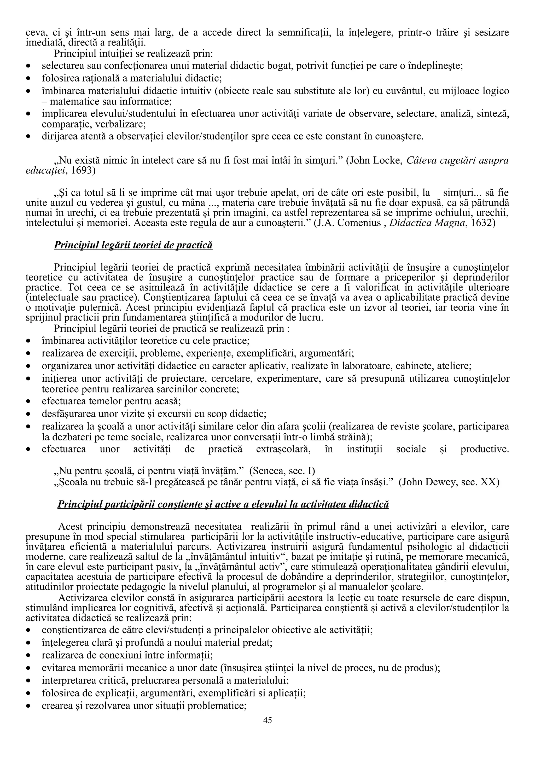ceva, ci şi într-un sens mai larg, de a accede direct la semnificaţii, la înţelegere, printr-o trăire şi sesizare
imediată, directă a realităţii.
Principiul intuiţiei se realizează prin:
• selectarea sau confecţionarea unui material didactic bogat, potrivit funcţiei pe care o îndeplineşte;
• folosirea raţională a materialului didactic;
• îmbinarea materialului didactic intuitiv (obiecte reale sau substitute ale lor) cu cuvântul, cu mijloace logico
– matematice sau informatice;
• implicarea elevului/studentului în efectuarea unor activităţi variate de observare, selectare, analiză, sinteză,
comparaţie, verbalizare;
• dirijarea atentă a observaţiei elevilor/studenţilor spre ceea ce este constant în cunoaştere.
„Nu există nimic în intelect care să nu fi fost mai întâi în simţuri.” (John Locke, Câteva cugetări asupra
educaţiei, 1693)
„Şi ca totul să li se imprime cât mai uşor trebuie apelat, ori de câte ori este posibil, la simţuri... să fie
unite auzul cu vederea şi gustul, cu mâna ..., materia care trebuie învăţată să nu fie doar expusă, ca să pătrundă
numai în urechi, ci ea trebuie prezentată şi prin imagini, ca astfel reprezentarea să se imprime ochiului, urechii,
intelectului şi memoriei. Aceasta este regula de aur a cunoaşterii.” (J.A. Comenius , Didactica Magna, 1632)
Principiul legării teoriei de practică
Principiul legării teoriei de practică exprimă necesitatea îmbinării activităţii de însuşire a cunoştinţelor
teoretice cu activitatea de însuşire a cunoştinţelor practice sau de formare a priceperilor şi deprinderilor
practice. Tot ceea ce se asimilează în activităţile didactice se cere a fi valorificat în activităţile ulterioare
(intelectuale sau practice). Conştientizarea faptului că ceea ce se învaţă va avea o aplicabilitate practică devine
o motivaţie puternică. Acest principiu evidenţiază faptul că practica este un izvor al teoriei, iar teoria vine în
sprijinul practicii prin fundamentarea ştiinţifică a modurilor de lucru.
Principiul legării teoriei de practică se realizează prin :
• îmbinarea activităţilor teoretice cu cele practice;
• realizarea de exerciţii, probleme, experienţe, exemplificări, argumentări;
• organizarea unor activităţi didactice cu caracter aplicativ, realizate în laboratoare, cabinete, ateliere;
• iniţierea unor activităţi de proiectare, cercetare, experimentare, care să presupună utilizarea cunoştinţelor
teoretice pentru realizarea sarcinilor concrete;
• efectuarea temelor pentru acasă;
• desfăşurarea unor vizite şi excursii cu scop didactic;
• realizarea la şcoală a unor activităţi similare celor din afara şcolii (realizarea de reviste şcolare, participarea
la dezbateri pe teme sociale, realizarea unor conversaţii într-o limbă străină);
• efectuarea unor activităţi de practică extraşcolară, în instituţii sociale şi productive.
„Nu pentru şcoală, ci pentru viaţă învăţăm.” (Seneca, sec. I)
„Şcoala nu trebuie să-l pregătească pe tânăr pentru viaţă, ci să fie viaţa însăşi.” (John Dewey, sec. XX)
Principiul participării conştiente şi active a elevului la activitatea didactică
Acest principiu demonstrează necesitatea realizării în primul rând a unei activizări a elevilor, care
presupune în mod special stimularea participării lor la activităţile instructiv-educative, participare care asigură
învăţarea eficientă a materialului parcurs. Activizarea instruirii asigură fundamentul psihologic al didacticii
moderne, care realizează saltul de la „învăţământul intuitiv“, bazat pe imitaţie şi rutină, pe memorare mecanică,
în care elevul este participant pasiv, la „învăţământul activ”, care stimulează operaţionalitatea gândirii elevului,
capacitatea acestuia de participare efectivă la procesul de dobândire a deprinderilor, strategiilor, cunoştinţelor,
atitudinilor proiectate pedagogic la nivelul planului, al programelor şi al manualelor şcolare.
Activizarea elevilor constă în asigurarea participării acestora la lecţie cu toate resursele de care dispun,
stimulând implicarea lor cognitivă, afectivă şi acţională. Participarea conştientă şi activă a elevilor/studenţilor la
activitatea didactică se realizează prin:
• conştientizarea de către elevi/studenţi a principalelor obiective ale activităţii;
• înţelegerea clară şi profundă a noului material predat;
• realizarea de conexiuni între informaţii;
• evitarea memorării mecanice a unor date (însuşirea ştiinţei la nivel de proces, nu de produs);
• interpretarea critică, prelucrarea personală a materialului;
• folosirea de explicaţii, argumentări, exemplificări si aplicaţii;
• crearea şi rezolvarea unor situaţii problematice;
45
 