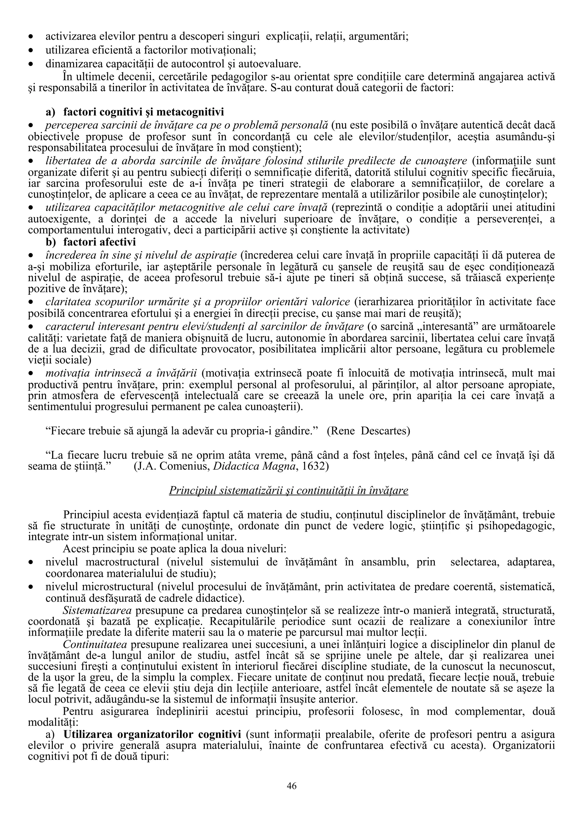 • activizarea elevilor pentru a descoperi singuri explicaţii, relaţii, argumentări;
• utilizarea eficientă a factorilor motivaţionali;
• dinamizarea capacităţii de autocontrol şi autoevaluare.
În ultimele decenii, cercetările pedagogilor s-au orientat spre condiţiile care determină angajarea activă
şi responsabilă a tinerilor în activitatea de învăţare. S-au conturat două categorii de factori:
a) factori cognitivi şi metacognitivi
• perceperea sarcinii de învăţare ca pe o problemă personală (nu este posibilă o învăţare autentică decât dacă
obiectivele propuse de profesor sunt în concordanţă cu cele ale elevilor/studenţilor, aceştia asumându-şi
responsabilitatea procesului de învăţare în mod conştient);
• libertatea de a aborda sarcinile de învăţare folosind stilurile predilecte de cunoaştere (informaţiile sunt
organizate diferit şi au pentru subiecţi diferiţi o semnificaţie diferită, datorită stilului cognitiv specific fiecăruia,
iar sarcina profesorului este de a-i învăţa pe tineri strategii de elaborare a semnificaţiilor, de corelare a
cunoştinţelor, de aplicare a ceea ce au învăţat, de reprezentare mentală a utilizărilor posibile ale cunoştinţelor);
• utilizarea capacităţilor metacognitive ale celui care învaţă (reprezintă o condiţie a adoptării unei atitudini
autoexigente, a dorinţei de a accede la niveluri superioare de învăţare, o condiţie a perseverenţei, a
comportamentului interogativ, deci a participării active şi conştiente la activitate)
b) factori afectivi
• încrederea în sine şi nivelul de aspiraţie (încrederea celui care învaţă în propriile capacităţi îi dă puterea de
a-şi mobiliza eforturile, iar aşteptările personale în legătură cu şansele de reuşită sau de eşec condiţionează
nivelul de aspiraţie, de aceea profesorul trebuie să-i ajute pe tineri să obţină succese, să trăiască experienţe
pozitive de învăţare);
• claritatea scopurilor urmărite şi a propriilor orientări valorice (ierarhizarea priorităţilor în activitate face
posibilă concentrarea efortului şi a energiei în direcţii precise, cu şanse mai mari de reuşită);
• caracterul interesant pentru elevi/studenţi al sarcinilor de învăţare (o sarcină „interesantă” are următoarele
calităţi: varietate faţă de maniera obişnuită de lucru, autonomie în abordarea sarcinii, libertatea celui care învaţă
de a lua decizii, grad de dificultate provocator, posibilitatea implicării altor persoane, legătura cu problemele
vieţii sociale)
• motivaţia intrinsecă a învăţării (motivaţia extrinsecă poate fi înlocuită de motivaţia intrinsecă, mult mai
productivă pentru învăţare, prin: exemplul personal al profesorului, al părinţilor, al altor persoane apropiate,
prin atmosfera de efervescenţă intelectuală care se creează la unele ore, prin apariţia la cei care învaţă a
sentimentului progresului permanent pe calea cunoaşterii).
“Fiecare trebuie să ajungă la adevăr cu propria-i gândire.” (Rene Descartes)
“La fiecare lucru trebuie să ne oprim atâta vreme, până când a fost înţeles, până când cel ce învaţă îşi dă
seama de ştiinţă.” (J.A. Comenius, Didactica Magna, 1632)
Principiul sistematizării şi continuităţii în învăţare
Principiul acesta evidenţiază faptul că materia de studiu, conţinutul disciplinelor de învăţământ, trebuie
să fie structurate în unităţi de cunoştinţe, ordonate din punct de vedere logic, ştiinţific şi psihopedagogic,
integrate intr-un sistem informaţional unitar.
Acest principiu se poate aplica la doua niveluri:
• nivelul macrostructural (nivelul sistemului de învăţământ în ansamblu, prin selectarea, adaptarea,
coordonarea materialului de studiu);
• nivelul microstructural (nivelul procesului de învăţământ, prin activitatea de predare coerentă, sistematică,
continuă desfăşurată de cadrele didactice).
Sistematizarea presupune ca predarea cunoştinţelor să se realizeze într-o manieră integrată, structurată,
coordonată şi bazată pe explicaţie. Recapitulările periodice sunt ocazii de realizare a conexiunilor între
informaţiile predate la diferite materii sau la o materie pe parcursul mai multor lecţii.
Continuitatea presupune realizarea unei succesiuni, a unei înlănţuiri logice a disciplinelor din planul de
învăţământ de-a lungul anilor de studiu, astfel încât să se sprijine unele pe altele, dar şi realizarea unei
succesiuni fireşti a conţinutului existent în interiorul fiecărei discipline studiate, de la cunoscut la necunoscut,
de la uşor la greu, de la simplu la complex. Fiecare unitate de conţinut nou predată, fiecare lecţie nouă, trebuie
să fie legată de ceea ce elevii ştiu deja din lecţiile anterioare, astfel încât elementele de noutate să se aşeze la
locul potrivit, adăugându-se la sistemul de informaţii însuşite anterior.
Pentru asigurarea îndeplinirii acestui principiu, profesorii folosesc, în mod complementar, două
modalităţi:
a) Utilizarea organizatorilor cognitivi (sunt informaţii prealabile, oferite de profesori pentru a asigura
elevilor o privire generală asupra materialului, înainte de confruntarea efectivă cu acesta). Organizatorii
cognitivi pot fi de două tipuri:
46
 