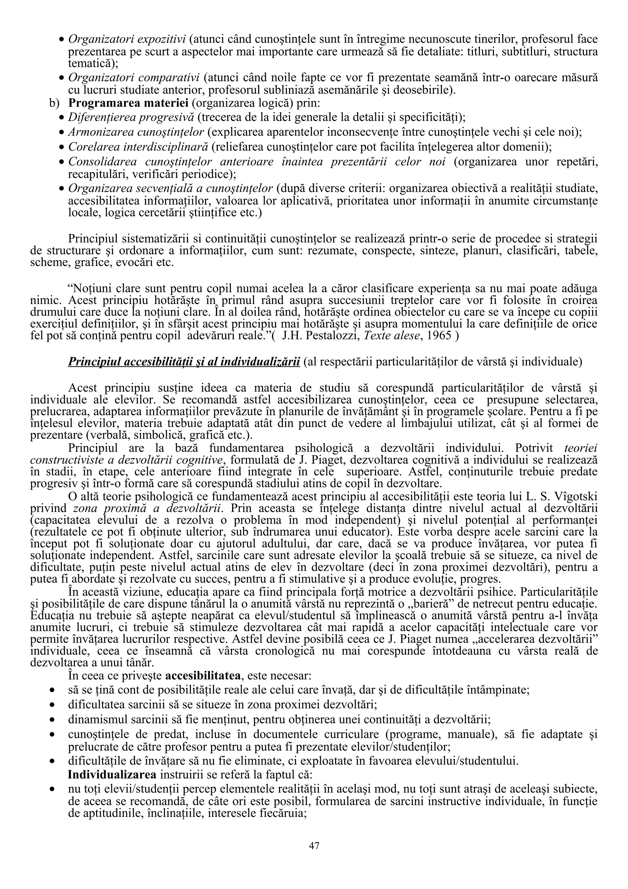 • Organizatori expozitivi (atunci când cunoştinţele sunt în întregime necunoscute tinerilor, profesorul face
prezentarea pe scurt a aspectelor mai importante care urmează să fie detaliate: titluri, subtitluri, structura
tematică);
• Organizatori comparativi (atunci când noile fapte ce vor fi prezentate seamănă într-o oarecare măsură
cu lucruri studiate anterior, profesorul subliniază asemănările şi deosebirile).
b) Programarea materiei (organizarea logică) prin:
• Diferenţierea progresivă (trecerea de la idei generale la detalii şi specificităţi);
• Armonizarea cunoştinţelor (explicarea aparentelor inconsecvenţe între cunoştinţele vechi şi cele noi);
• Corelarea interdisciplinară (reliefarea cunoştinţelor care pot facilita înţelegerea altor domenii);
• Consolidarea cunoştinţelor anterioare înaintea prezentării celor noi (organizarea unor repetări,
recapitulări, verificări periodice);
• Organizarea secvenţială a cunoştinţelor (după diverse criterii: organizarea obiectivă a realităţii studiate,
accesibilitatea informaţiilor, valoarea lor aplicativă, prioritatea unor informaţii în anumite circumstanţe
locale, logica cercetării ştiinţifice etc.)
Principiul sistematizării si continuităţii cunoştinţelor se realizează printr-o serie de procedee si strategii
de structurare şi ordonare a informaţiilor, cum sunt: rezumate, conspecte, sinteze, planuri, clasificări, tabele,
scheme, grafice, evocări etc.
“Noţiuni clare sunt pentru copil numai acelea la a căror clasificare experienţa sa nu mai poate adăuga
nimic. Acest principiu hotărăşte în primul rând asupra succesiunii treptelor care vor fi folosite în croirea
drumului care duce la noţiuni clare. În al doilea rând, hotărăşte ordinea obiectelor cu care se va începe cu copiii
exerciţiul definiţiilor, şi în sfârşit acest principiu mai hotărăşte şi asupra momentului la care definiţiile de orice
fel pot să conţină pentru copil adevăruri reale.”( J.H. Pestalozzi, Texte alese, 1965 )
Principiul accesibilităţii şi al individualizării (al respectării particularităţilor de vârstă şi individuale)
Acest principiu susţine ideea ca materia de studiu să corespundă particularităţilor de vârstă şi
individuale ale elevilor. Se recomandă astfel accesibilizarea cunoştinţelor, ceea ce presupune selectarea,
prelucrarea, adaptarea informaţiilor prevăzute în planurile de învăţământ şi în programele şcolare. Pentru a fi pe
înţelesul elevilor, materia trebuie adaptată atât din punct de vedere al limbajului utilizat, cât şi al formei de
prezentare (verbală, simbolică, grafică etc.).
Principiul are la bază fundamentarea psihologică a dezvoltării individului. Potrivit teoriei
constructiviste a dezvoltării cognitive, formulată de J. Piaget, dezvoltarea cognitivă a individului se realizează
în stadii, în etape, cele anterioare fiind integrate în cele superioare. Astfel, conţinuturile trebuie predate
progresiv şi într-o formă care să corespundă stadiului atins de copil în dezvoltare.
O altă teorie psihologică ce fundamentează acest principiu al accesibilităţii este teoria lui L. S. Vîgotski
privind zona proximă a dezvoltării. Prin aceasta se înţelege distanţa dintre nivelul actual al dezvoltării
(capacitatea elevului de a rezolva o problema în mod independent) şi nivelul potenţial al performanţei
(rezultatele ce pot fi obţinute ulterior, sub îndrumarea unui educator). Este vorba despre acele sarcini care la
început pot fi soluţionate doar cu ajutorul adultului, dar care, dacă se va produce învăţarea, vor putea fi
soluţionate independent. Astfel, sarcinile care sunt adresate elevilor la şcoală trebuie să se situeze, ca nivel de
dificultate, puţin peste nivelul actual atins de elev în dezvoltare (deci în zona proximei dezvoltări), pentru a
putea fi abordate şi rezolvate cu succes, pentru a fi stimulative şi a produce evoluţie, progres.
În această viziune, educaţia apare ca fiind principala forţă motrice a dezvoltării psihice. Particularităţile
şi posibilităţile de care dispune tânărul la o anumită vârstă nu reprezintă o „barieră” de netrecut pentru educaţie.
Educaţia nu trebuie să aştepte neapărat ca elevul/studentul să împlinească o anumită vârstă pentru a-l învăţa
anumite lucruri, ci trebuie să stimuleze dezvoltarea cât mai rapidă a acelor capacităţi intelectuale care vor
permite învăţarea lucrurilor respective. Astfel devine posibilă ceea ce J. Piaget numea „accelerarea dezvoltării”
individuale, ceea ce înseamnă că vârsta cronologică nu mai corespunde întotdeauna cu vârsta reală de
dezvoltarea a unui tânăr.
În ceea ce priveşte accesibilitatea, este necesar:
• să se ţină cont de posibilităţile reale ale celui care învaţă, dar şi de dificultăţile întâmpinate;
• dificultatea sarcinii să se situeze în zona proximei dezvoltări;
• dinamismul sarcinii să fie menţinut, pentru obţinerea unei continuităţi a dezvoltării;
• cunoştinţele de predat, incluse în documentele curriculare (programe, manuale), să fie adaptate şi
prelucrate de către profesor pentru a putea fi prezentate elevilor/studenţilor;
• dificultăţile de învăţare să nu fie eliminate, ci exploatate în favoarea elevului/studentului.
Individualizarea instruirii se referă la faptul că:
• nu toţi elevii/studenţii percep elementele realităţii în acelaşi mod, nu toţi sunt atraşi de aceleaşi subiecte,
de aceea se recomandă, de câte ori este posibil, formularea de sarcini instructive individuale, în funcţie
de aptitudinile, înclinaţiile, interesele fiecăruia;
47
 