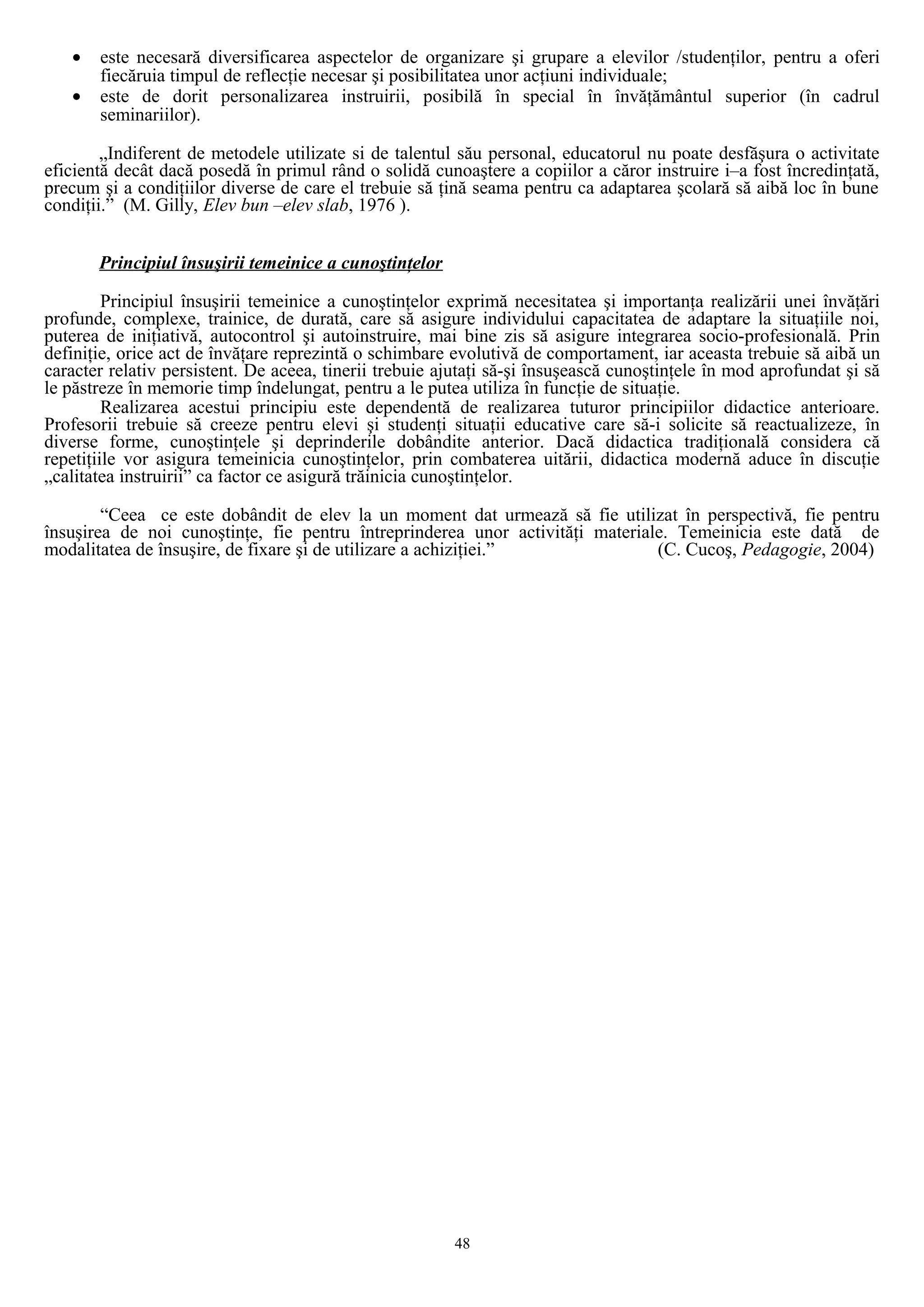 • este necesară diversificarea aspectelor de organizare şi grupare a elevilor /studenţilor, pentru a oferi
fiecăruia timpul de reflecţie necesar şi posibilitatea unor acţiuni individuale;
• este de dorit personalizarea instruirii, posibilă în special în învăţământul superior (în cadrul
seminariilor).
„Indiferent de metodele utilizate si de talentul său personal, educatorul nu poate desfăşura o activitate
eficientă decât dacă posedă în primul rând o solidă cunoaştere a copiilor a căror instruire i–a fost încredinţată,
precum şi a condiţiilor diverse de care el trebuie să ţină seama pentru ca adaptarea şcolară să aibă loc în bune
condiţii.” (M. Gilly, Elev bun –elev slab, 1976 ).
Principiul însuşirii temeinice a cunoştinţelor
Principiul însuşirii temeinice a cunoştinţelor exprimă necesitatea şi importanţa realizării unei învăţări
profunde, complexe, trainice, de durată, care să asigure individului capacitatea de adaptare la situaţiile noi,
puterea de iniţiativă, autocontrol şi autoinstruire, mai bine zis să asigure integrarea socio-profesională. Prin
definiţie, orice act de învăţare reprezintă o schimbare evolutivă de comportament, iar aceasta trebuie să aibă un
caracter relativ persistent. De aceea, tinerii trebuie ajutaţi să-şi însuşească cunoştinţele în mod aprofundat şi să
le păstreze în memorie timp îndelungat, pentru a le putea utiliza în funcţie de situaţie.
Realizarea acestui principiu este dependentă de realizarea tuturor principiilor didactice anterioare.
Profesorii trebuie să creeze pentru elevi şi studenţi situaţii educative care să-i solicite să reactualizeze, în
diverse forme, cunoştinţele şi deprinderile dobândite anterior. Dacă didactica tradiţională considera că
repetiţiile vor asigura temeinicia cunoştinţelor, prin combaterea uitării, didactica modernă aduce în discuţie
„calitatea instruirii” ca factor ce asigură trăinicia cunoştinţelor.
“Ceea ce este dobândit de elev la un moment dat urmează să fie utilizat în perspectivă, fie pentru
însuşirea de noi cunoştinţe, fie pentru întreprinderea unor activităţi materiale. Temeinicia este dată de
modalitatea de însuşire, de fixare şi de utilizare a achiziţiei.” (C. Cucoş, Pedagogie, 2004)
48
 