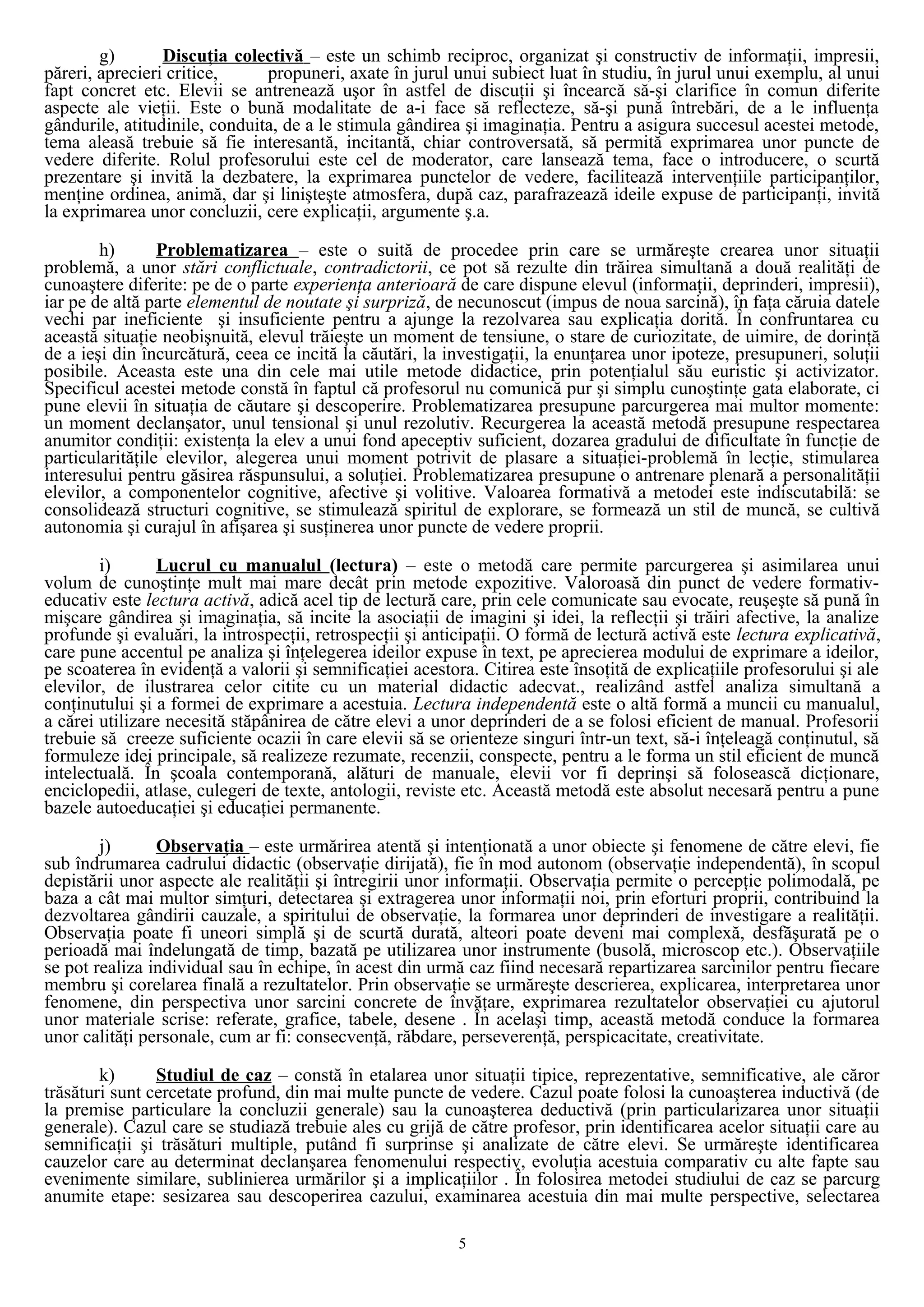 g) Discuţia colectivă – este un schimb reciproc, organizat şi constructiv de informaţii, impresii,
păreri, aprecieri critice, propuneri, axate în jurul unui subiect luat în studiu, în jurul unui exemplu, al unui
fapt concret etc. Elevii se antrenează uşor în astfel de discuţii şi încearcă să-şi clarifice în comun diferite
aspecte ale vieţii. Este o bună modalitate de a-i face să reflecteze, să-şi pună întrebări, de a le influenţa
gândurile, atitudinile, conduita, de a le stimula gândirea şi imaginaţia. Pentru a asigura succesul acestei metode,
tema aleasă trebuie să fie interesantă, incitantă, chiar controversată, să permită exprimarea unor puncte de
vedere diferite. Rolul profesorului este cel de moderator, care lansează tema, face o introducere, o scurtă
prezentare şi invită la dezbatere, la exprimarea punctelor de vedere, facilitează intervenţiile participanţilor,
menţine ordinea, animă, dar şi linişteşte atmosfera, după caz, parafrazează ideile expuse de participanţi, invită
la exprimarea unor concluzii, cere explicaţii, argumente ş.a.
h) Problematizarea – este o suită de procedee prin care se urmăreşte crearea unor situaţii
problemă, a unor stări conflictuale, contradictorii, ce pot să rezulte din trăirea simultană a două realităţi de
cunoaştere diferite: pe de o parte experienţa anterioară de care dispune elevul (informaţii, deprinderi, impresii),
iar pe de altă parte elementul de noutate şi surpriză, de necunoscut (impus de noua sarcină), în faţa căruia datele
vechi par ineficiente şi insuficiente pentru a ajunge la rezolvarea sau explicaţia dorită. În confruntarea cu
această situaţie neobişnuită, elevul trăieşte un moment de tensiune, o stare de curiozitate, de uimire, de dorinţă
de a ieşi din încurcătură, ceea ce incită la căutări, la investigaţii, la enunţarea unor ipoteze, presupuneri, soluţii
posibile. Aceasta este una din cele mai utile metode didactice, prin potenţialul său euristic şi activizator.
Specificul acestei metode constă în faptul că profesorul nu comunică pur şi simplu cunoştinţe gata elaborate, ci
pune elevii în situaţia de căutare şi descoperire. Problematizarea presupune parcurgerea mai multor momente:
un moment declanşator, unul tensional şi unul rezolutiv. Recurgerea la această metodă presupune respectarea
anumitor condiţii: existenţa la elev a unui fond apeceptiv suficient, dozarea gradului de dificultate în funcţie de
particularităţile elevilor, alegerea unui moment potrivit de plasare a situaţiei-problemă în lecţie, stimularea
interesului pentru găsirea răspunsului, a soluţiei. Problematizarea presupune o antrenare plenară a personalităţii
elevilor, a componentelor cognitive, afective şi volitive. Valoarea formativă a metodei este indiscutabilă: se
consolidează structuri cognitive, se stimulează spiritul de explorare, se formează un stil de muncă, se cultivă
autonomia şi curajul în afişarea şi susţinerea unor puncte de vedere proprii.
i) Lucrul cu manualul (lectura) – este o metodă care permite parcurgerea şi asimilarea unui
volum de cunoştinţe mult mai mare decât prin metode expozitive. Valoroasă din punct de vedere formativ-
educativ este lectura activă, adică acel tip de lectură care, prin cele comunicate sau evocate, reuşeşte să pună în
mişcare gândirea şi imaginaţia, să incite la asociaţii de imagini şi idei, la reflecţii şi trăiri afective, la analize
profunde şi evaluări, la introspecţii, retrospecţii şi anticipaţii. O formă de lectură activă este lectura explicativă,
care pune accentul pe analiza şi înţelegerea ideilor expuse în text, pe aprecierea modului de exprimare a ideilor,
pe scoaterea în evidenţă a valorii şi semnificaţiei acestora. Citirea este însoţită de explicaţiile profesorului şi ale
elevilor, de ilustrarea celor citite cu un material didactic adecvat., realizând astfel analiza simultană a
conţinutului şi a formei de exprimare a acestuia. Lectura independentă este o altă formă a muncii cu manualul,
a cărei utilizare necesită stăpânirea de către elevi a unor deprinderi de a se folosi eficient de manual. Profesorii
trebuie să creeze suficiente ocazii în care elevii să se orienteze singuri într-un text, să-i înţeleagă conţinutul, să
formuleze idei principale, să realizeze rezumate, recenzii, conspecte, pentru a le forma un stil eficient de muncă
intelectuală. În şcoala contemporană, alături de manuale, elevii vor fi deprinşi să folosească dicţionare,
enciclopedii, atlase, culegeri de texte, antologii, reviste etc. Această metodă este absolut necesară pentru a pune
bazele autoeducaţiei şi educaţiei permanente.
j) Observaţia – este urmărirea atentă şi intenţionată a unor obiecte şi fenomene de către elevi, fie
sub îndrumarea cadrului didactic (observaţie dirijată), fie în mod autonom (observaţie independentă), în scopul
depistării unor aspecte ale realităţii şi întregirii unor informaţii. Observaţia permite o percepţie polimodală, pe
baza a cât mai multor simţuri, detectarea şi extragerea unor informaţii noi, prin eforturi proprii, contribuind la
dezvoltarea gândirii cauzale, a spiritului de observaţie, la formarea unor deprinderi de investigare a realităţii.
Observaţia poate fi uneori simplă şi de scurtă durată, alteori poate deveni mai complexă, desfăşurată pe o
perioadă mai îndelungată de timp, bazată pe utilizarea unor instrumente (busolă, microscop etc.). Observaţiile
se pot realiza individual sau în echipe, în acest din urmă caz fiind necesară repartizarea sarcinilor pentru fiecare
membru şi corelarea finală a rezultatelor. Prin observaţie se urmăreşte descrierea, explicarea, interpretarea unor
fenomene, din perspectiva unor sarcini concrete de învăţare, exprimarea rezultatelor observaţiei cu ajutorul
unor materiale scrise: referate, grafice, tabele, desene . În acelaşi timp, această metodă conduce la formarea
unor calităţi personale, cum ar fi: consecvenţă, răbdare, perseverenţă, perspicacitate, creativitate.
k) Studiul de caz – constă în etalarea unor situaţii tipice, reprezentative, semnificative, ale căror
trăsături sunt cercetate profund, din mai multe puncte de vedere. Cazul poate folosi la cunoaşterea inductivă (de
la premise particulare la concluzii generale) sau la cunoaşterea deductivă (prin particularizarea unor situaţii
generale). Cazul care se studiază trebuie ales cu grijă de către profesor, prin identificarea acelor situaţii care au
semnificaţii şi trăsături multiple, putând fi surprinse şi analizate de către elevi. Se urmăreşte identificarea
cauzelor care au determinat declanşarea fenomenului respectiv, evoluţia acestuia comparativ cu alte fapte sau
evenimente similare, sublinierea urmărilor şi a implicaţiilor . În folosirea metodei studiului de caz se parcurg
anumite etape: sesizarea sau descoperirea cazului, examinarea acestuia din mai multe perspective, selectarea
5
 