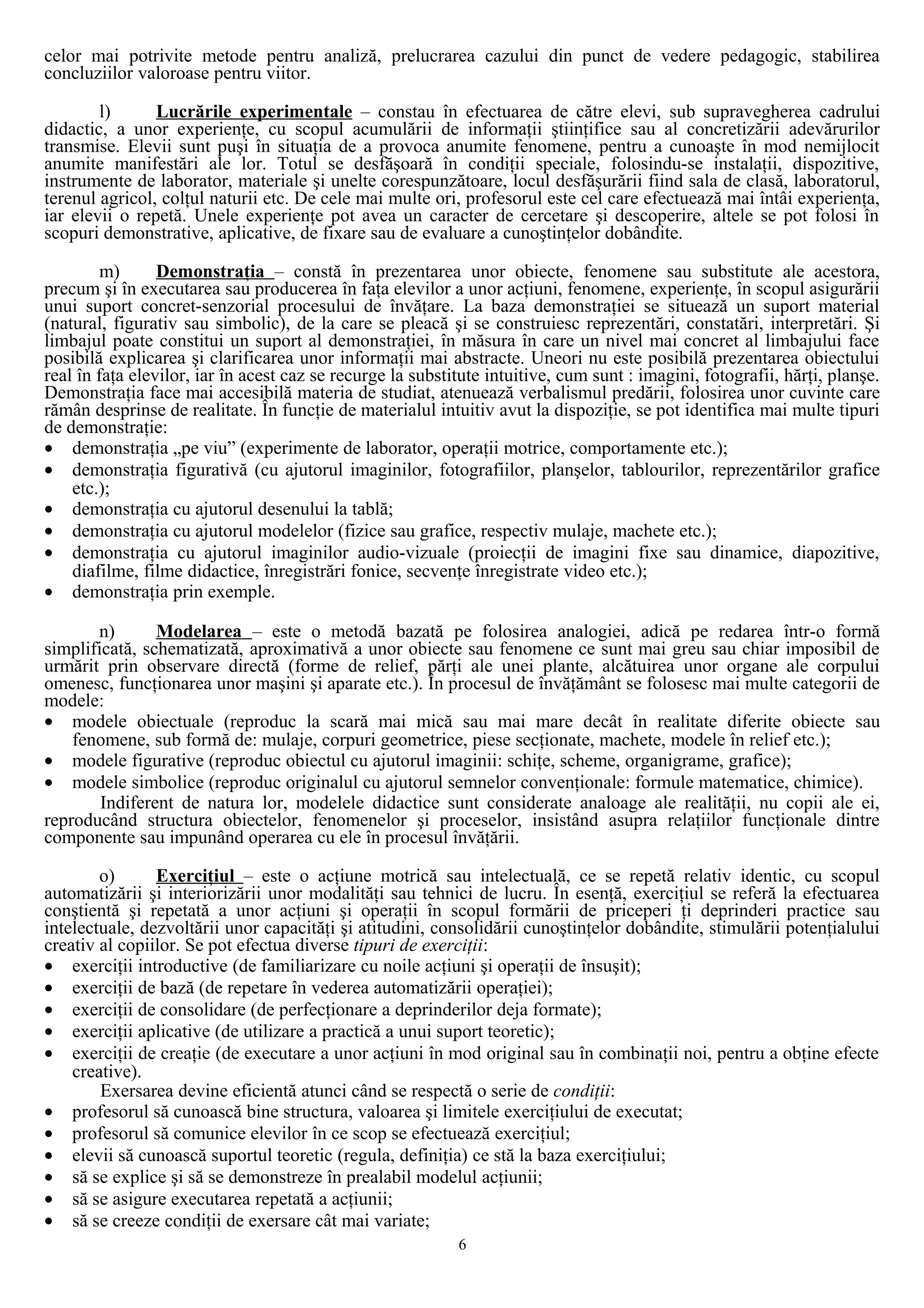 celor mai potrivite metode pentru analiză, prelucrarea cazului din punct de vedere pedagogic, stabilirea
concluziilor valoroase pentru viitor.
l) Lucrările experimentale – constau în efectuarea de către elevi, sub supravegherea cadrului
didactic, a unor experienţe, cu scopul acumulării de informaţii ştiinţifice sau al concretizării adevărurilor
transmise. Elevii sunt puşi în situaţia de a provoca anumite fenomene, pentru a cunoaşte în mod nemijlocit
anumite manifestări ale lor. Totul se desfăşoară în condiţii speciale, folosindu-se instalaţii, dispozitive,
instrumente de laborator, materiale şi unelte corespunzătoare, locul desfăşurării fiind sala de clasă, laboratorul,
terenul agricol, colţul naturii etc. De cele mai multe ori, profesorul este cel care efectuează mai întâi experienţa,
iar elevii o repetă. Unele experienţe pot avea un caracter de cercetare şi descoperire, altele se pot folosi în
scopuri demonstrative, aplicative, de fixare sau de evaluare a cunoştinţelor dobândite.
m) Demonstraţia – constă în prezentarea unor obiecte, fenomene sau substitute ale acestora,
precum şi în executarea sau producerea în faţa elevilor a unor acţiuni, fenomene, experienţe, în scopul asigurării
unui suport concret-senzorial procesului de învăţare. La baza demonstraţiei se situează un suport material
(natural, figurativ sau simbolic), de la care se pleacă şi se construiesc reprezentări, constatări, interpretări. Şi
limbajul poate constitui un suport al demonstraţiei, în măsura în care un nivel mai concret al limbajului face
posibilă explicarea şi clarificarea unor informaţii mai abstracte. Uneori nu este posibilă prezentarea obiectului
real în faţa elevilor, iar în acest caz se recurge la substitute intuitive, cum sunt : imagini, fotografii, hărţi, planşe.
Demonstraţia face mai accesibilă materia de studiat, atenuează verbalismul predării, folosirea unor cuvinte care
rămân desprinse de realitate. În funcţie de materialul intuitiv avut la dispoziţie, se pot identifica mai multe tipuri
de demonstraţie:
• demonstraţia „pe viu” (experimente de laborator, operaţii motrice, comportamente etc.);
• demonstraţia figurativă (cu ajutorul imaginilor, fotografiilor, planşelor, tablourilor, reprezentărilor grafice
etc.);
• demonstraţia cu ajutorul desenului la tablă;
• demonstraţia cu ajutorul modelelor (fizice sau grafice, respectiv mulaje, machete etc.);
• demonstraţia cu ajutorul imaginilor audio-vizuale (proiecţii de imagini fixe sau dinamice, diapozitive,
diafilme, filme didactice, înregistrări fonice, secvenţe înregistrate video etc.);
• demonstraţia prin exemple.
n) Modelarea – este o metodă bazată pe folosirea analogiei, adică pe redarea într-o formă
simplificată, schematizată, aproximativă a unor obiecte sau fenomene ce sunt mai greu sau chiar imposibil de
urmărit prin observare directă (forme de relief, părţi ale unei plante, alcătuirea unor organe ale corpului
omenesc, funcţionarea unor maşini şi aparate etc.). În procesul de învăţământ se folosesc mai multe categorii de
modele:
• modele obiectuale (reproduc la scară mai mică sau mai mare decât în realitate diferite obiecte sau
fenomene, sub formă de: mulaje, corpuri geometrice, piese secţionate, machete, modele în relief etc.);
• modele figurative (reproduc obiectul cu ajutorul imaginii: schiţe, scheme, organigrame, grafice);
• modele simbolice (reproduc originalul cu ajutorul semnelor convenţionale: formule matematice, chimice).
Indiferent de natura lor, modelele didactice sunt considerate analoage ale realităţii, nu copii ale ei,
reproducând structura obiectelor, fenomenelor şi proceselor, insistând asupra relaţiilor funcţionale dintre
componente sau impunând operarea cu ele în procesul învăţării.
o) Exerciţiul – este o acţiune motrică sau intelectuală, ce se repetă relativ identic, cu scopul
automatizării şi interiorizării unor modalităţi sau tehnici de lucru. În esenţă, exerciţiul se referă la efectuarea
conştientă şi repetată a unor acţiuni şi operaţii în scopul formării de priceperi ţi deprinderi practice sau
intelectuale, dezvoltării unor capacităţi şi atitudini, consolidării cunoştinţelor dobândite, stimulării potenţialului
creativ al copiilor. Se pot efectua diverse tipuri de exerciţii:
• exerciţii introductive (de familiarizare cu noile acţiuni şi operaţii de însuşit);
• exerciţii de bază (de repetare în vederea automatizării operaţiei);
• exerciţii de consolidare (de perfecţionare a deprinderilor deja formate);
• exerciţii aplicative (de utilizare a practică a unui suport teoretic);
• exerciţii de creaţie (de executare a unor acţiuni în mod original sau în combinaţii noi, pentru a obţine efecte
creative).
Exersarea devine eficientă atunci când se respectă o serie de condiţii:
• profesorul să cunoască bine structura, valoarea şi limitele exerciţiului de executat;
• profesorul să comunice elevilor în ce scop se efectuează exerciţiul;
• elevii să cunoască suportul teoretic (regula, definiţia) ce stă la baza exerciţiului;
• să se explice şi să se demonstreze în prealabil modelul acţiunii;
• să se asigure executarea repetată a acţiunii;
• să se creeze condiţii de exersare cât mai variate;
6
 