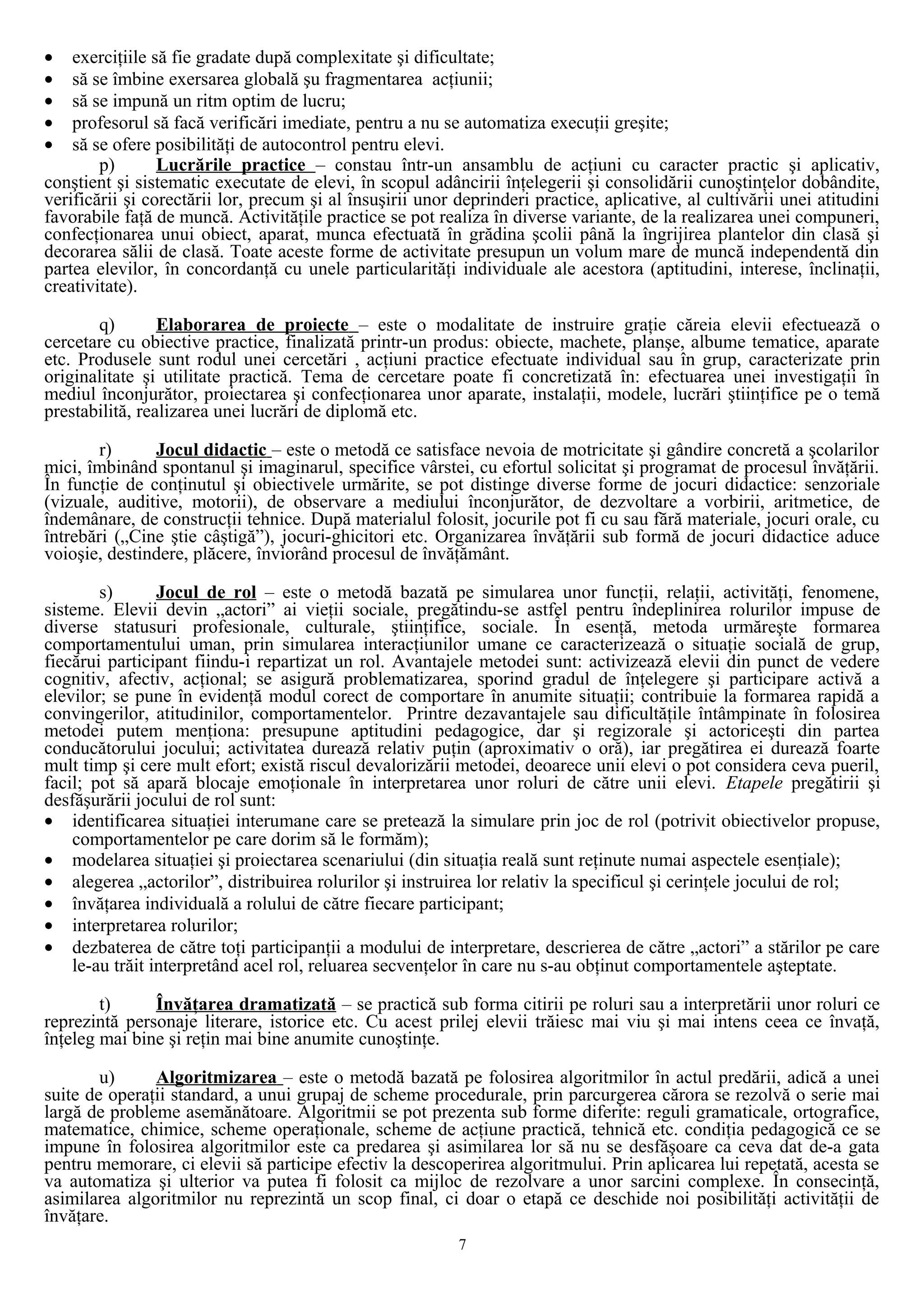 • exerciţiile să fie gradate după complexitate şi dificultate;
• să se îmbine exersarea globală şu fragmentarea acţiunii;
• să se impună un ritm optim de lucru;
• profesorul să facă verificări imediate, pentru a nu se automatiza execuţii greşite;
• să se ofere posibilităţi de autocontrol pentru elevi.
p) Lucrările practice – constau într-un ansamblu de acţiuni cu caracter practic şi aplicativ,
conştient şi sistematic executate de elevi, în scopul adâncirii înţelegerii şi consolidării cunoştinţelor dobândite,
verificării şi corectării lor, precum şi al însuşirii unor deprinderi practice, aplicative, al cultivării unei atitudini
favorabile faţă de muncă. Activităţile practice se pot realiza în diverse variante, de la realizarea unei compuneri,
confecţionarea unui obiect, aparat, munca efectuată în grădina şcolii până la îngrijirea plantelor din clasă şi
decorarea sălii de clasă. Toate aceste forme de activitate presupun un volum mare de muncă independentă din
partea elevilor, în concordanţă cu unele particularităţi individuale ale acestora (aptitudini, interese, înclinaţii,
creativitate).
q) Elaborarea de proiecte – este o modalitate de instruire graţie căreia elevii efectuează o
cercetare cu obiective practice, finalizată printr-un produs: obiecte, machete, planşe, albume tematice, aparate
etc. Produsele sunt rodul unei cercetări , acţiuni practice efectuate individual sau în grup, caracterizate prin
originalitate şi utilitate practică. Tema de cercetare poate fi concretizată în: efectuarea unei investigaţii în
mediul înconjurător, proiectarea şi confecţionarea unor aparate, instalaţii, modele, lucrări ştiinţifice pe o temă
prestabilită, realizarea unei lucrări de diplomă etc.
r) Jocul didactic – este o metodă ce satisface nevoia de motricitate şi gândire concretă a şcolarilor
mici, îmbinând spontanul şi imaginarul, specifice vârstei, cu efortul solicitat şi programat de procesul învăţării.
În funcţie de conţinutul şi obiectivele urmărite, se pot distinge diverse forme de jocuri didactice: senzoriale
(vizuale, auditive, motorii), de observare a mediului înconjurător, de dezvoltare a vorbirii, aritmetice, de
îndemânare, de construcţii tehnice. După materialul folosit, jocurile pot fi cu sau fără materiale, jocuri orale, cu
întrebări („Cine ştie câştigă”), jocuri-ghicitori etc. Organizarea învăţării sub formă de jocuri didactice aduce
voioşie, destindere, plăcere, înviorând procesul de învăţământ.
s) Jocul de rol – este o metodă bazată pe simularea unor funcţii, relaţii, activităţi, fenomene,
sisteme. Elevii devin „actori” ai vieţii sociale, pregătindu-se astfel pentru îndeplinirea rolurilor impuse de
diverse statusuri profesionale, culturale, ştiinţifice, sociale. În esenţă, metoda urmăreşte formarea
comportamentului uman, prin simularea interacţiunilor umane ce caracterizează o situaţie socială de grup,
fiecărui participant fiindu-i repartizat un rol. Avantajele metodei sunt: activizează elevii din punct de vedere
cognitiv, afectiv, acţional; se asigură problematizarea, sporind gradul de înţelegere şi participare activă a
elevilor; se pune în evidenţă modul corect de comportare în anumite situaţii; contribuie la formarea rapidă a
convingerilor, atitudinilor, comportamentelor. Printre dezavantajele sau dificultăţile întâmpinate în folosirea
metodei putem menţiona: presupune aptitudini pedagogice, dar şi regizorale şi actoriceşti din partea
conducătorului jocului; activitatea durează relativ puţin (aproximativ o oră), iar pregătirea ei durează foarte
mult timp şi cere mult efort; există riscul devalorizării metodei, deoarece unii elevi o pot considera ceva pueril,
facil; pot să apară blocaje emoţionale în interpretarea unor roluri de către unii elevi. Etapele pregătirii şi
desfăşurării jocului de rol sunt:
• identificarea situaţiei interumane care se pretează la simulare prin joc de rol (potrivit obiectivelor propuse,
comportamentelor pe care dorim să le formăm);
• modelarea situaţiei şi proiectarea scenariului (din situaţia reală sunt reţinute numai aspectele esenţiale);
• alegerea „actorilor”, distribuirea rolurilor şi instruirea lor relativ la specificul şi cerinţele jocului de rol;
• învăţarea individuală a rolului de către fiecare participant;
• interpretarea rolurilor;
• dezbaterea de către toţi participanţii a modului de interpretare, descrierea de către „actori” a stărilor pe care
le-au trăit interpretând acel rol, reluarea secvenţelor în care nu s-au obţinut comportamentele aşteptate.
t) Învăţarea dramatizată – se practică sub forma citirii pe roluri sau a interpretării unor roluri ce
reprezintă personaje literare, istorice etc. Cu acest prilej elevii trăiesc mai viu şi mai intens ceea ce învaţă,
înţeleg mai bine şi reţin mai bine anumite cunoştinţe.
u) Algoritmizarea – este o metodă bazată pe folosirea algoritmilor în actul predării, adică a unei
suite de operaţii standard, a unui grupaj de scheme procedurale, prin parcurgerea cărora se rezolvă o serie mai
largă de probleme asemănătoare. Algoritmii se pot prezenta sub forme diferite: reguli gramaticale, ortografice,
matematice, chimice, scheme operaţionale, scheme de acţiune practică, tehnică etc. condiţia pedagogică ce se
impune în folosirea algoritmilor este ca predarea şi asimilarea lor să nu se desfăşoare ca ceva dat de-a gata
pentru memorare, ci elevii să participe efectiv la descoperirea algoritmului. Prin aplicarea lui repetată, acesta se
va automatiza şi ulterior va putea fi folosit ca mijloc de rezolvare a unor sarcini complexe. În consecinţă,
asimilarea algoritmilor nu reprezintă un scop final, ci doar o etapă ce deschide noi posibilităţi activităţii de
învăţare.
7
 