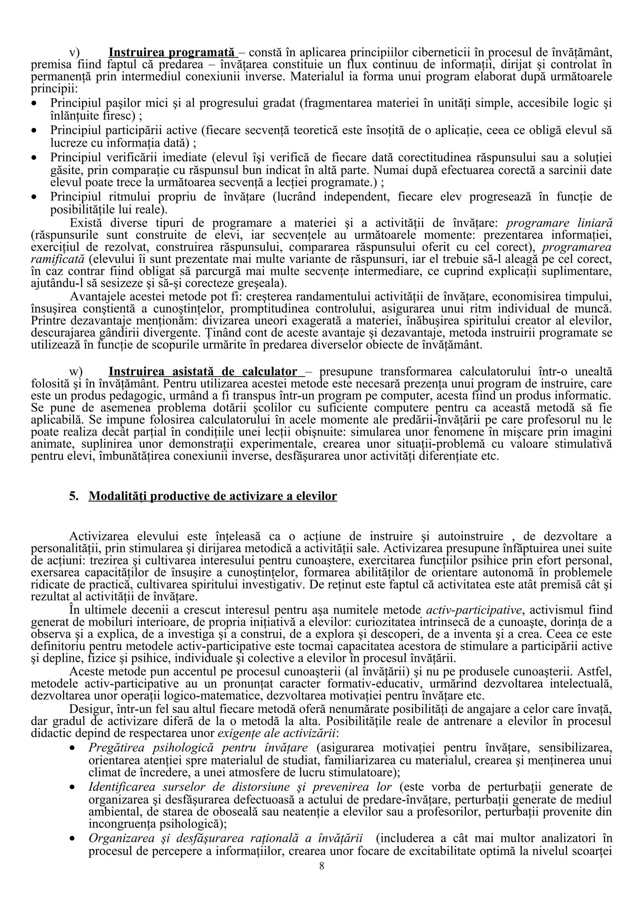 v) Instruirea programată – constă în aplicarea principiilor ciberneticii în procesul de învăţământ,
premisa fiind faptul că predarea – învăţarea constituie un flux continuu de informaţii, dirijat şi controlat în
permanenţă prin intermediul conexiunii inverse. Materialul ia forma unui program elaborat după următoarele
principii:
• Principiul paşilor mici şi al progresului gradat (fragmentarea materiei în unităţi simple, accesibile logic şi
înlănţuite firesc) ;
• Principiul participării active (fiecare secvenţă teoretică este însoţită de o aplicaţie, ceea ce obligă elevul să
lucreze cu informaţia dată) ;
• Principiul verificării imediate (elevul îşi verifică de fiecare dată corectitudinea răspunsului sau a soluţiei
găsite, prin comparaţie cu răspunsul bun indicat în altă parte. Numai după efectuarea corectă a sarcinii date
elevul poate trece la următoarea secvenţă a lecţiei programate.) ;
• Principiul ritmului propriu de învăţare (lucrând independent, fiecare elev progresează în funcţie de
posibilităţile lui reale).
Există diverse tipuri de programare a materiei şi a activităţii de învăţare: programare liniară
(răspunsurile sunt construite de elevi, iar secvenţele au următoarele momente: prezentarea informaţiei,
exerciţiul de rezolvat, construirea răspunsului, compararea răspunsului oferit cu cel corect), programarea
ramificată (elevului îi sunt prezentate mai multe variante de răspunsuri, iar el trebuie să-l aleagă pe cel corect,
în caz contrar fiind obligat să parcurgă mai multe secvenţe intermediare, ce cuprind explicaţii suplimentare,
ajutându-l să sesizeze şi să-şi corecteze greşeala).
Avantajele acestei metode pot fi: creşterea randamentului activităţii de învăţare, economisirea timpului,
însuşirea conştientă a cunoştinţelor, promptitudinea controlului, asigurarea unui ritm individual de muncă.
Printre dezavantaje menţionăm: divizarea uneori exagerată a materiei, înăbuşirea spiritului creator al elevilor,
descurajarea gândirii divergente. Ţinând cont de aceste avantaje şi dezavantaje, metoda instruirii programate se
utilizează în funcţie de scopurile urmărite în predarea diverselor obiecte de învăţământ.
w) Instruirea asistată de calculator – presupune transformarea calculatorului într-o unealtă
folosită şi în învăţământ. Pentru utilizarea acestei metode este necesară prezenţa unui program de instruire, care
este un produs pedagogic, urmând a fi transpus într-un program pe computer, acesta fiind un produs informatic.
Se pune de asemenea problema dotării şcolilor cu suficiente computere pentru ca această metodă să fie
aplicabilă. Se impune folosirea calculatorului în acele momente ale predării-învăţării pe care profesorul nu le
poate realiza decât parţial în condiţiile unei lecţii obişnuite: simularea unor fenomene în mişcare prin imagini
animate, suplinirea unor demonstraţii experimentale, crearea unor situaţii-problemă cu valoare stimulativă
pentru elevi, îmbunătăţirea conexiunii inverse, desfăşurarea unor activităţi diferenţiate etc.
5. Modalităţi productive de activizare a elevilor
Activizarea elevului este înţeleasă ca o acţiune de instruire şi autoinstruire , de dezvoltare a
personalităţii, prin stimularea şi dirijarea metodică a activităţii sale. Activizarea presupune înfăptuirea unei suite
de acţiuni: trezirea şi cultivarea interesului pentru cunoaştere, exercitarea funcţiilor psihice prin efort personal,
exersarea capacităţilor de însuşire a cunoştinţelor, formarea abilităţilor de orientare autonomă în problemele
ridicate de practică, cultivarea spiritului investigativ. De reţinut este faptul că activitatea este atât premisă cât şi
rezultat al activităţii de învăţare.
În ultimele decenii a crescut interesul pentru aşa numitele metode activ-participative, activismul fiind
generat de mobiluri interioare, de propria iniţiativă a elevilor: curiozitatea intrinsecă de a cunoaşte, dorinţa de a
observa şi a explica, de a investiga şi a construi, de a explora şi descoperi, de a inventa şi a crea. Ceea ce este
definitoriu pentru metodele activ-participative este tocmai capacitatea acestora de stimulare a participării active
şi depline, fizice şi psihice, individuale şi colective a elevilor în procesul învăţării.
Aceste metode pun accentul pe procesul cunoaşterii (al învăţării) şi nu pe produsele cunoaşterii. Astfel,
metodele activ-participative au un pronunţat caracter formativ-educativ, urmărind dezvoltarea intelectuală,
dezvoltarea unor operaţii logico-matematice, dezvoltarea motivaţiei pentru învăţare etc.
Desigur, într-un fel sau altul fiecare metodă oferă nenumărate posibilităţi de angajare a celor care învaţă,
dar gradul de activizare diferă de la o metodă la alta. Posibilităţile reale de antrenare a elevilor în procesul
didactic depind de respectarea unor exigenţe ale activizării:
• Pregătirea psihologică pentru învăţare (asigurarea motivaţiei pentru învăţare, sensibilizarea,
orientarea atenţiei spre materialul de studiat, familiarizarea cu materialul, crearea şi menţinerea unui
climat de încredere, a unei atmosfere de lucru stimulatoare);
• Identificarea surselor de distorsiune şi prevenirea lor (este vorba de perturbaţii generate de
organizarea şi desfăşurarea defectuoasă a actului de predare-învăţare, perturbaţii generate de mediul
ambiental, de starea de oboseală sau neatenţie a elevilor sau a profesorilor, perturbaţii provenite din
incongruenţa psihologică);
• Organizarea şi desfăşurarea raţională a învăţării (includerea a cât mai multor analizatori în
procesul de percepere a informaţiilor, crearea unor focare de excitabilitate optimă la nivelul scoarţei
8
 