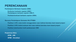 PERENCANAAN
Pembelajaran Berbasis Capaian (OBE)
Kurikulum berbasis capaian (OBC)
Pembelajaran berbasis capaian (OBLT)
Penilaian/eveluasi berbasis capaian (OBA)
Rencana Pembelajaran Semester IKU PTNBH
Pastikan ≥ 40% mata kuliah menggunakan case method dan/atau team based project
Pastikan ≥ 50% bobot evaluasi dari case method dan/atau team based project
Pastikan keterlacakan bukti pelaksanaan OBE
Penjaminan Mutu
SPMI – AMI
SPME - Akreditasi
 