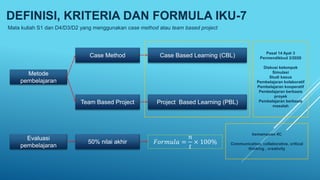 DEFINISI, KRITERIA DAN FORMULA IKU-7
Mata kuliah S1 dan D4/D3/D2 yang menggunakan case method atau team based project
Metode
pembelajaran
Evaluasi
pembelajaran
Case Method
Team Based Project
Case Based Learning (CBL)
Project Based Learning (PBL)
50% nilai akhir 𝐹𝑜𝑟𝑚𝑢𝑙𝑎 =
𝑛
𝑡
× 100%
Pasal 14 Ayat 3
Permendikbud 3/2020
Diskusi kelompok
Simulasi
Studi kasus
Pembelajaran kolaboratif
Pembelajaran kooperatif
Pembelajaran berbasis
proyek
Pembelajaran berbasis
masalah
kemampuan 4C
Communication, collaborative, critical
thinking , creativity
 