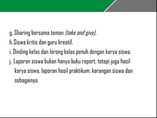 g. Sharing bersama teman (take and give). 
h. Siswa kritis dan guru kreatif. 
i. Dinding kelas dan lorong kelas penuh dengan karya siswa. 
j. Laporan siswa bukan hanya buku raport, tetapi juga hasil 
karya siswa, laporan hasil praktikum, karangan siswa dan 
sebagainya. 
 