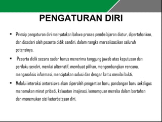PENGATURAN DIRI 
• Prinsip pengaturan diri menyatakan bahwa proses pembelajaran diatur, dipertahankan, 
dan disadari oleh peserta didik sendiri, dalam rangka merealisasikan seluruh 
potensinya. 
• Peserta didik secara sadar harus menerima tanggung jawab atas keputusan dan 
perilaku sendiri, menilai alternatif, membuat pilihan, mengembangkan rencana, 
menganalisis informasi, menciptakan solusi dan dengan kritis menilai bukti. 
• Melalui interaksi antarsiswa akan diperoleh pengertian baru, pandangan baru sekaligus 
menemukan minat pribadi, kekuatan imajinasi, kemampuan mereka dalam bertahan 
dan menemukan sisi keterbatasan diri. 
 