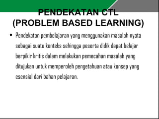 PENDEKATAN CTL 
(PROBLEM BASED LEARNING) 
• Pendekatan pembelajaran yang menggunakan masalah nyata 
sebagai suatu konteks sehingga peserta didik dapat belajar 
berpikir kritis dalam melakukan pemecahan masalah yang 
ditujukan untuk memperoleh pengetahuan atau konsep yang 
esensial dari bahan pelajaran. 
 