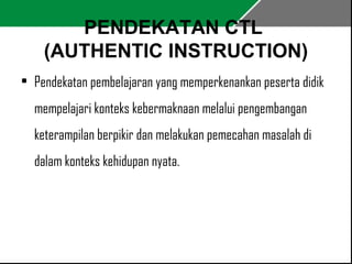 PENDEKATAN CTL 
(AUTHENTIC INSTRUCTION) 
• Pendekatan pembelajaran yang memperkenankan peserta didik 
mempelajari konteks kebermaknaan melalui pengembangan 
keterampilan berpikir dan melakukan pemecahan masalah di 
dalam konteks kehidupan nyata. 
 