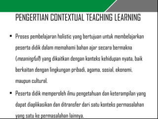 PENGERTIAN CONTEXTUAL TEACHING LEARNING 
• Proses pembelajaran holistic yang bertujuan untuk membelajarkan 
peserta didik dalam memahami bahan ajar secara bermakna 
(meaningfull) yang dikaitkan dengan konteks kehidupan nyata, baik 
berkaitan dengan lingkungan pribadi, agama, sosial, ekonomi, 
maupun cultural. 
• Peserta didik memperoleh ilmu pengetahuan dan keterampilan yang 
dapat diaplikasikan dan ditransfer dari satu konteks permasalahan 
yang satu ke permasalahan lainnya. 
 