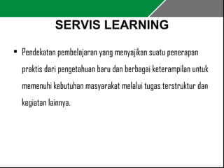 SERVIS LEARNING 
• Pendekatan pembelajaran yang menyajikan suatu penerapan 
praktis dari pengetahuan baru dan berbagai keterampilan untuk 
memenuhi kebutuhan masyarakat melalui tugas terstruktur dan 
kegiatan lainnya. 
 