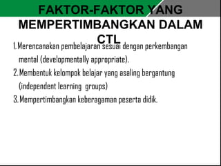 FAKTOR-FAKTOR YANG 
MEMPERTIMBANGKAN DALAM 
CTL 1. Merencanakan pembelajaran sesuai dengan perkembangan 
mental (developmentally appropriate). 
2. Membentuk kelompok belajar yang asaling bergantung 
(independent learning groups) 
3. Mempertimbangkan keberagaman peserta didik. 
 