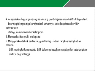 4. Menyediakan lingkungan yangmendukung pembelajaran mandiri (Self Regulated 
Learning) dengan tiga karahteristik umumnya, yaitu kesadaran berfikir, 
penggunaan 
stategi, dan motivasi berkelanjutan. 
5. Memperhatikan multi intelegensi 
6. Menggunakan teknik bertanya (questioning ) dalam rangka meningkatkan 
peserta 
didik meningkatkan peserta didik dalam pemecahan masalah dan keterampilan 
berfikir tingkat tinggi. 
 
