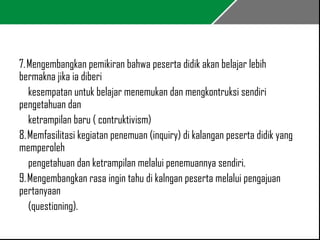 7. Mengembangkan pemikiran bahwa peserta didik akan belajar lebih 
bermakna jika ia diberi 
kesempatan untuk belajar menemukan dan mengkontruksi sendiri 
pengetahuan dan 
ketrampilan baru ( contruktivism) 
8. Memfasilitasi kegiatan penemuan (inquiry) di kalangan peserta didik yang 
memperoleh 
pengetahuan dan ketrampilan melalui penemuannya sendiri. 
9. Mengembangkan rasa ingin tahu di kalngan peserta melalui pengajuan 
pertanyaan 
(questioning). 
 