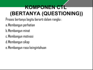 KOMPONEN CTL 
(BERTANYA (QUESTIONING)) 
Proses bertanya begitu berarti dalam rangka : 
a. Membangun perhatian 
b. Membangun minat 
c. Membangun motivasi 
d. Membangun sikap 
e. Membangun rasa keingintahuan 
 