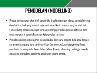 PEMODELAN (MODELLING) 
• Proses pembelajaran akan lebih berarti jika di dukung dengan adanya pemodelan yang 
dapat di tiru , baik yang bersifat kejiwaan ( identifikasi ) maupun yang bersifat fisik 
( imitasi)yang berkaitan dengan cara untuk mengoperasikan sesuatu aktifitas, cara 
untuk menguasai pengetahuan atau keterampilan tertentu. 
• Pemodelan dalam pembelajaran bias di lakukan oleh guru, peserta didik, atau dengan 
cara mendatangkang nara sumbr dari luar ( outsourcing), yang terpenting dapat 
membantu terhadap ketuntasan dalam belajar (mastery learning ) sehingga peserta 
didik dapat mengalami akselerasi perubahan secara berarti. 
 