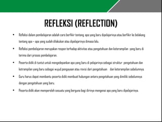 REFLEKSI (REFLECTION) 
• Refleksi dalam pembelajaran adalah cara berfikir tentang apa yang baru dipelajarinya atau berfikir ke belakang 
tentang apa – apa yang sudah dilakukan atau dipelajarinya dimasa lalu. 
• Refleksi pembelajaran merupakan respon terhadap aktivitas atau pengetahuan dan keterampilan yang baru di 
terima dari proses pembelajaran. 
• Peserta didik di tuntut untuk mengedepankan apa yang baru di pelajarinya sebagai struktur pengetahuan dan 
ketrampilan yang baru sebagai wujud pengayaan atau revisi dari pengetahuan dan keterampilan sebelumnya. 
• Guru harus dapat membantu peserta didik membuat hubungan antara pengetahuan yang dimiliki sebelumnya 
dengan pengetahuan yang baru. 
• Peserta didik akan memperoleh sesuatu yang berguna bagi dirinya mengenai apa yang baru dipelajarinya. 
 