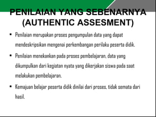 PENILAIAN YANG SEBENARNYA 
(AUTHENTIC ASSESMENT) 
• Penilaian merupakan proses pengumpulan data yang dapat 
mendeskripsikan mengenai perkembangan perilaku peserta didik. 
• Penilaian menekankan pada proses pembelajaran, data yang 
dikumpulkan dari kegiatan nyata yang dikerjakan siswa pada saat 
melakukan pembelajaran. 
• Kemajuan belajar peserta didik dinilai dari proses, tidak semata dari 
hasil. 
 