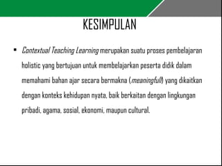 KESIMPULAN 
• Contextual Teaching Learning merupakan suatu proses pembelajaran 
holistic yang bertujuan untuk membelajarkan peserta didik dalam 
memahami bahan ajar secara bermakna (meaningfull) yang dikaitkan 
dengan konteks kehidupan nyata, baik berkaitan dengan lingkungan 
pribadi, agama, sosial, ekonomi, maupun cultural. 
 