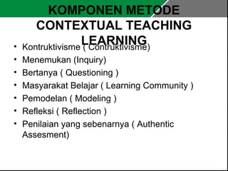 KOMPONEN METODE 
CONTEXTUAL TEACHING 
• Kontruktivisme L( CEoAntRrukNtivINismGe) 
• Menemukan (Inquiry) 
• Bertanya ( Questioning ) 
• Masyarakat Belajar ( Learning Community ) 
• Pemodelan ( Modeling ) 
• Refleksi ( Reflection ) 
• Penilaian yang sebenarnya ( Authentic 
Assesment) 
 