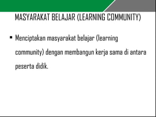 MASYARAKAT BELAJAR (LEARNING COMMUNITY) 
• Menciptakan masyarakat belajar (learning 
community) dengan membangun kerja sama di antara 
peserta didik. 
 