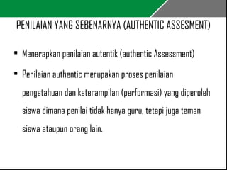 PENILAIAN YANG SEBENARNYA (AUTHENTIC ASSESMENT) 
• Menerapkan penilaian autentik (authentic Assessment) 
• Penilaian authentic merupakan proses penilaian 
pengetahuan dan keterampilan (performasi) yang diperoleh 
siswa dimana penilai tidak hanya guru, tetapi juga teman 
siswa ataupun orang lain. 
 