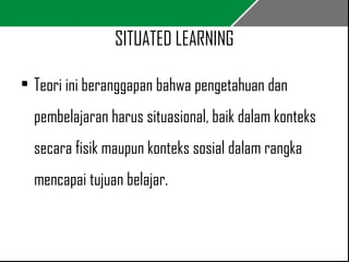 SITUATED LEARNING 
• Teori ini beranggapan bahwa pengetahuan dan 
pembelajaran harus situasional, baik dalam konteks 
secara fisik maupun konteks sosial dalam rangka 
mencapai tujuan belajar. 
 