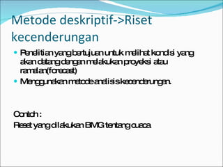 Penelitian yang bertujuan untuk melihat kondisi yang akan datang dengan melakukan proyeksi atau ramalan(forecast) Menggunakan metode analisis kecenderungan. Contoh : Reset yang dilakukan BMG tentang cuaca Metode deskriptif->Riset kecenderungan 