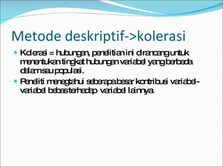 Kolerasi = hubungan, penelitian ini dirancang untuk menentukan tingkat hubungan variabel yang berbeda dalam sau populasi. Peneliti menegtahui seberapa besar kontribusi variabel-variabel bebas terhadap  variabel lainnya. Metode deskriptif->kolerasi 