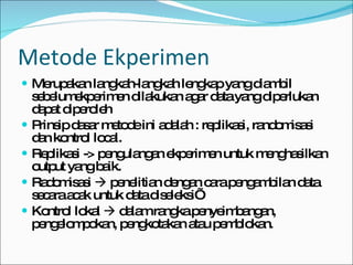 Metode Ekperimen Merupakan langkah-langkah lengkap yang diambil sebelumekperimen dilakukan agar data yang diperlukan dapat diperoleh Prinsip dasar metode ini adalah : replikasi, randomisasi dan kontrol local. Replikasi -> pengulangan ekperimen untuk menghasilkan output yang baik. Radomisasi    penelitian dengan cara pengambilan data secara acak untuk data diseleksi’ Kontrol lokal    dalam rangka penyeimbangan, pengelompokan, pengkotakan atau pemblokan. 