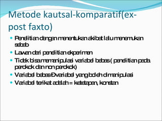 Metode kautsal-komparatif(ex-post faxto) Penelitian dengan menentukan akibat lalu menemukan sebab Lawan dari penelitian ekperimen Tidak bisa memanipulasi variabel bebas ( penelitian pada perokok dan non perokok) Variabel bebas – variabel yang boleh dimanipulasi Variabel terikat adalah = ketetapan, konstan 