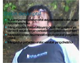 Dasin deskriptif Tujuannya menguraikan sifat atau karakteristik dari suatu fenomena tertentu. Mengumpulkan fakta-fakta yang dapat menguraikannya dan teliti sesuai dengan persoalan yang akan dipecahkan Mendeskripsikan atau mendefinisikan variabel yang akan diteliti. Mengetahui perbedaan anatar variabel yang diketahui 