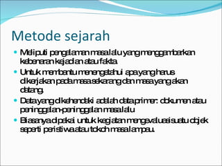 Metode sejarah Meliputi pengalaman masa lalu yang menggambarkan kebenaran kejadian atau fakta. Untuk membantu menengetahui apa yang harus dikerjakan pada masa sekarang dan masa yang akan datang. Data yang dikehendaki adalah data primer: dokumen atau peninggalan-peninggalan masa lalu Biasanya dipakai untuk kegiatan mengevaluasisuatu objek seperti peristiwa atau tokoh masa lampau. 