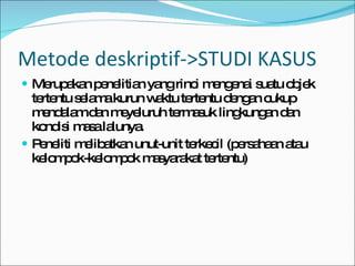 Metode deskriptif->STUDI KASUS Merupakan penelitian yang rinci mengenai suatu objek tertentu selama kurun waktu tertentu dengan cukup mendalam dan meyeluruh termasuk lingkungan dan kondisi masa lalunya. Peneliti melibatkan unut-unit terkecil (persahaan atau kelompok-kelompok masyarakat tertentu) 