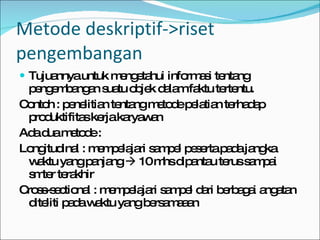 Tujuannya untuk mengetahui informasi tentang pengembangan suatu objek dalam faktu tertentu. Contoh : penelitian tentang metode pelatian terhadap produktifitas kerja karyawan Ada dua metode : Longitudinal : mempelajari sampel peserta pada jangka waktu yang panjang    10 mhs dipantau terus sampai smter terakhir Cross-sectional : mempelajari sampel dari berbagai angatan diteliti pada waktu yang bersamaaan Metode deskriptif->riset pengembangan 