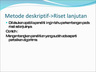 Dilakukan apabila peneliti ingin tahu perkembangan pada riset selanjutnya. Contoh : Mengembangkan penelitian yang sudah ada seperti perbaikan algoritma  Metode deskriptif->Riset lanjutan 