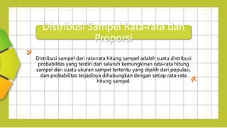 Distribusi Sampel Rata-rata dan
Proporsi
Distribusi sampel dari rata-rata hitung sampel adalah suatu distribusi
probabilitas yang terdiri dari seluruh kemungkinan rata-rata hitung
sampel dari suatu ukuran sampel tertentu yang dipilih dari populasi,
dan probabilitas terjadinya dihubungkan dengan setiap rata-rata
hitung sampel.
 