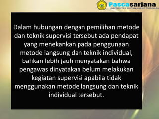 Dalam hubungan dengan pemilihan metode
dan teknik supervisi tersebut ada pendapat
yang menekankan pada penggunaan
metode langsung dan teknik individual,
bahkan lebih jauh menyatakan bahwa
pengawas dinyatakan belum melakukan
kegiatan supervisi apabila tidak
menggunakan metode langsung dan teknik
individual tersebut.
 