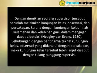 Dengan demikian seorang supervisor tersebut
haruslah melakukan kunjungan kelas, observasi, dan
percakapan, karena dengan kunjungan kelas inilah
kelemahan dan kelebihan guru dalam mengajar
dapat dideteksi (Neagley dan Evans. 1980).
Sehubungan dengan pentingnya teknik kunjungan
kelas, observasi yang didahului dengan percakapan,
maka kunjungan kelas tersebut lebih lanjut disebut
dengan tulang punggung supervisi.
 