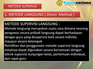 3/27/2016 Sukses Tanpa Noda
METODE SUPERVISI
1. METODE LANGSUNG ( Direct Method )
METODE SUPERVISI LANGSUNG :
Metode langsung merupakan suatu cara dimana seorang
pengawas secara pribadi langsung dapat berhadapan
dengan guru yang disupervisi baik secara individu
maupun secara kelompok
Pemilihan dan penggunaan metode supervisi langsung
misalnya dapat digunakan secara bersamaan dengan
teknik supervisi kunjungan kelas, pertemuan individual,
dan rapat guru
 