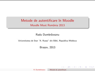 Metode de autentiﬁcare ˆın Moodle
Moodle Moot Romˆania 2013
Radu Dumbr˘aveanu
Universitatea de Stat “A. Russo” din B˘alt, i, Republica Moldova
Bras, ov, 2013
R. Dumbr˘aveanu Metode de autentiﬁcare
 